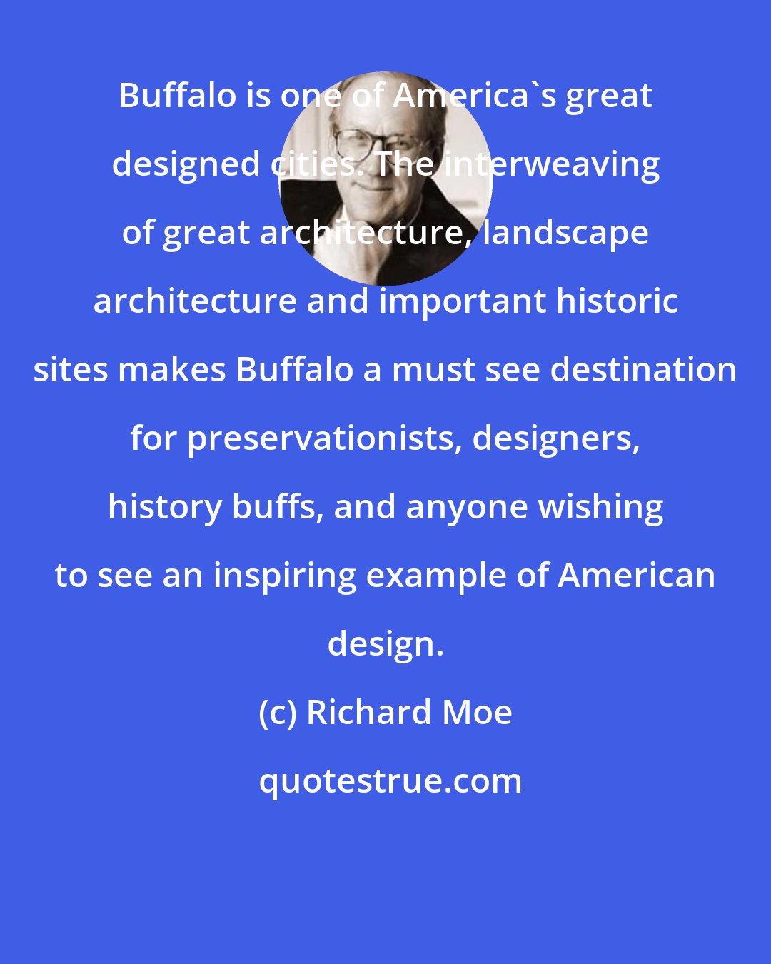 Richard Moe: Buffalo is one of America's great designed cities. The interweaving of great architecture, landscape architecture and important historic sites makes Buffalo a must see destination for preservationists, designers, history buffs, and anyone wishing to see an inspiring example of American design.