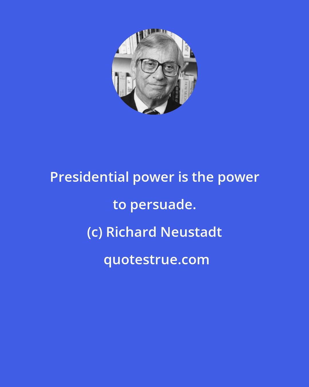 Richard Neustadt: Presidential power is the power to persuade.