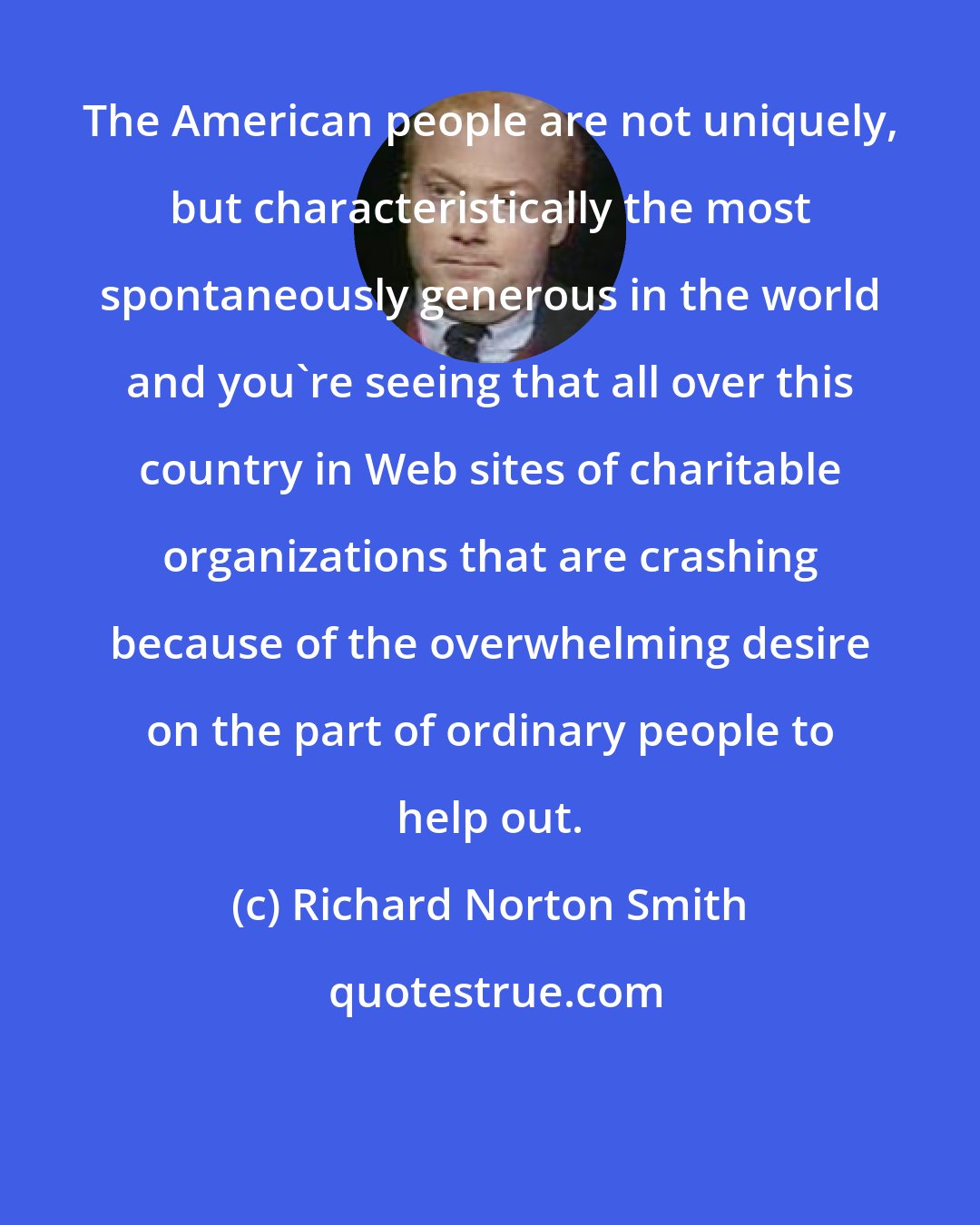 Richard Norton Smith: The American people are not uniquely, but characteristically the most spontaneously generous in the world and you're seeing that all over this country in Web sites of charitable organizations that are crashing because of the overwhelming desire on the part of ordinary people to help out.