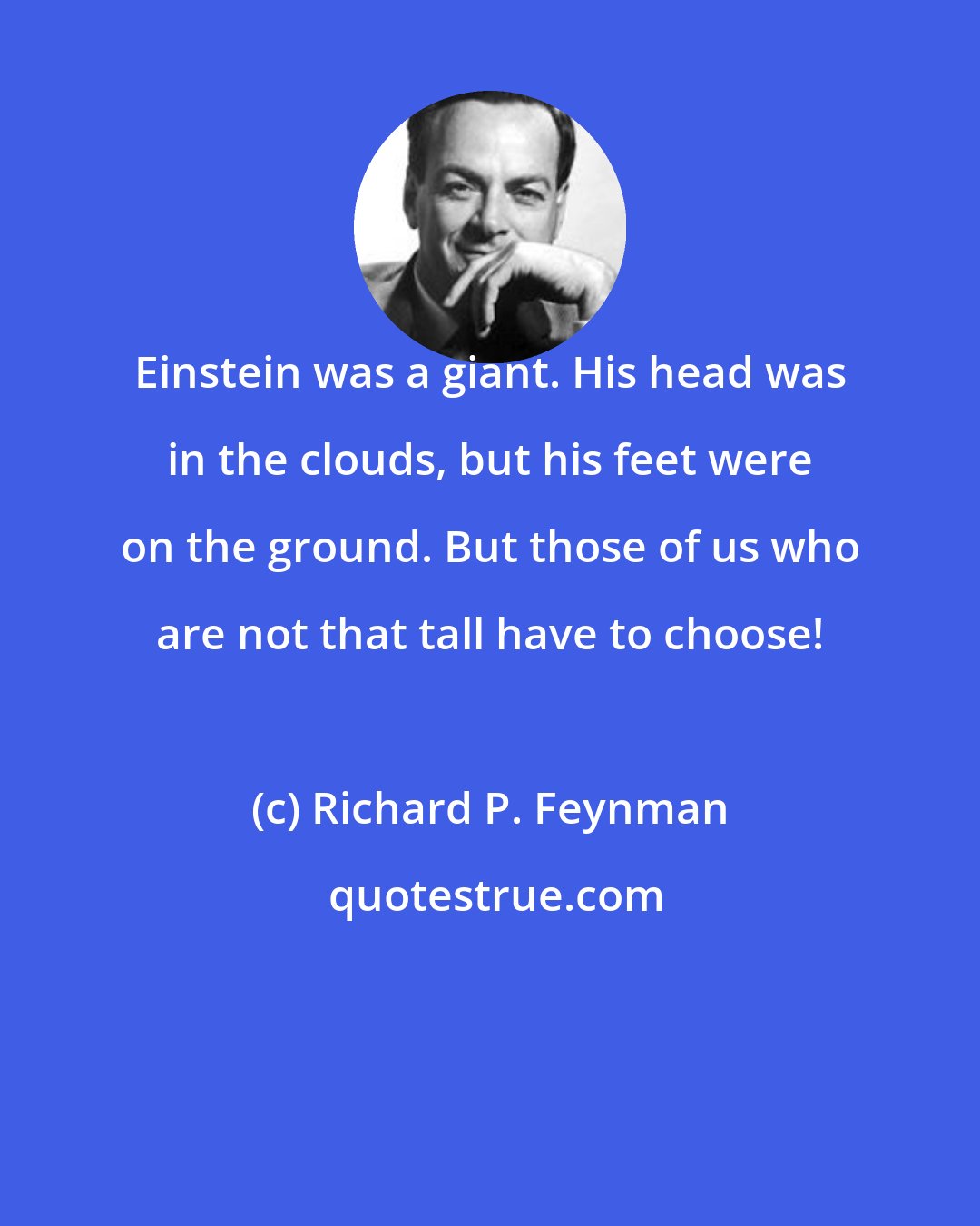 Richard P. Feynman: Einstein was a giant. His head was in the clouds, but his feet were on the ground. But those of us who are not that tall have to choose!