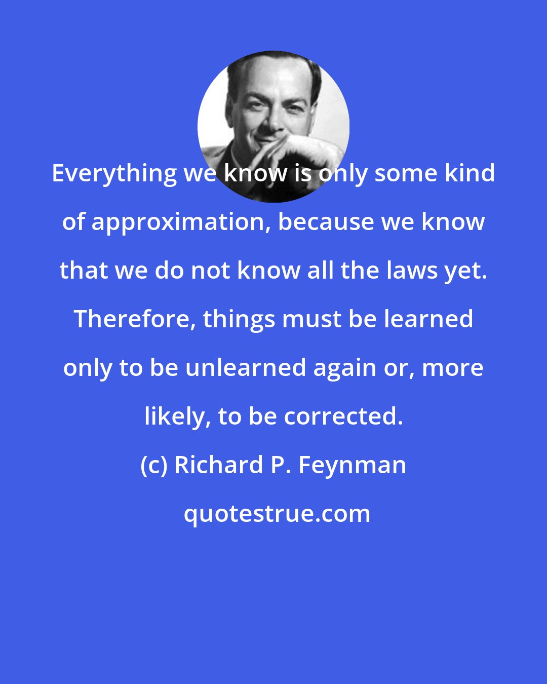 Richard P. Feynman: Everything we know is only some kind of approximation, because we know that we do not know all the laws yet. Therefore, things must be learned only to be unlearned again or, more likely, to be corrected.