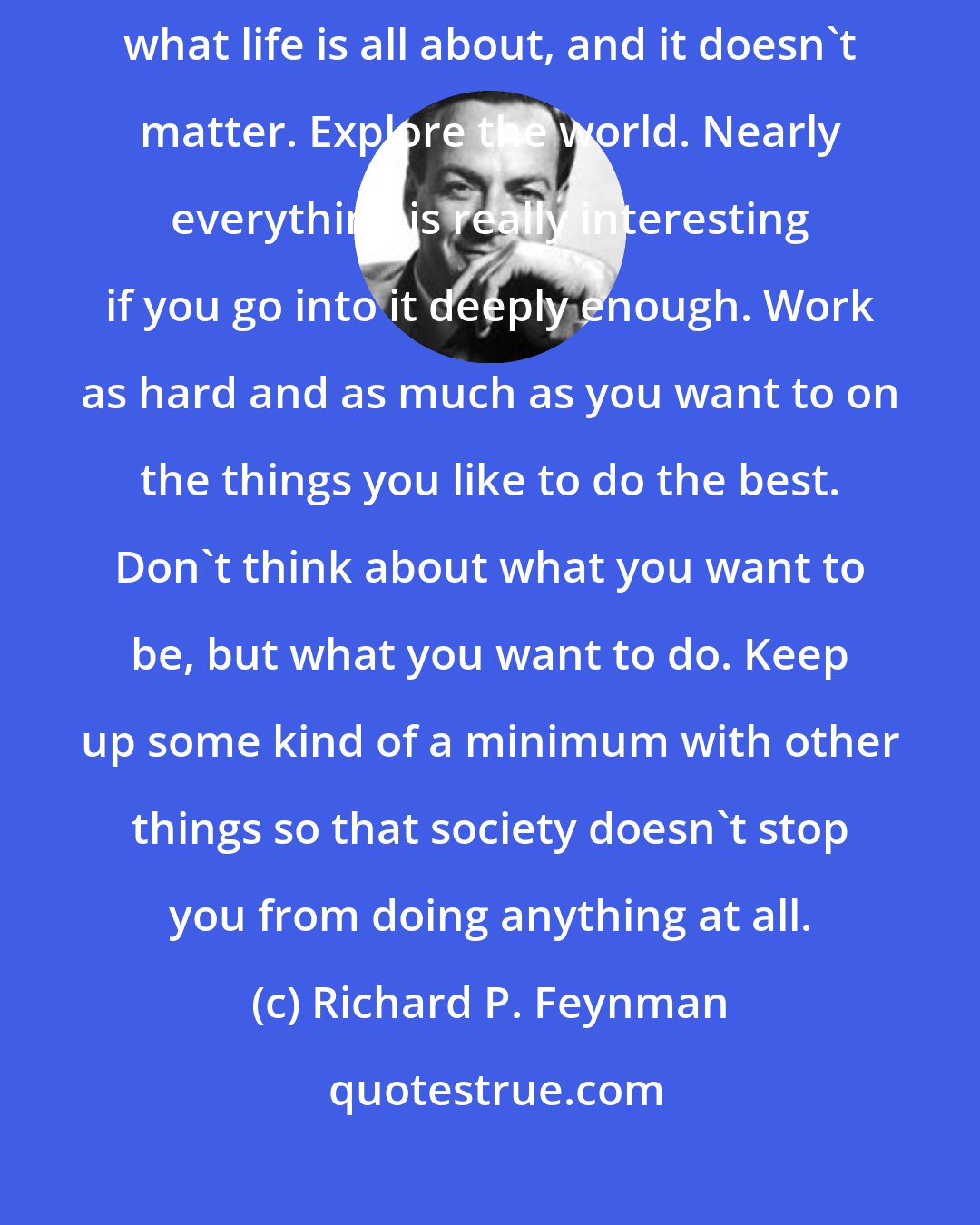 Richard P. Feynman: Fall in love with some activity, and do it! Nobody ever figures out what life is all about, and it doesn't matter. Explore the world. Nearly everything is really interesting if you go into it deeply enough. Work as hard and as much as you want to on the things you like to do the best. Don't think about what you want to be, but what you want to do. Keep up some kind of a minimum with other things so that society doesn't stop you from doing anything at all.