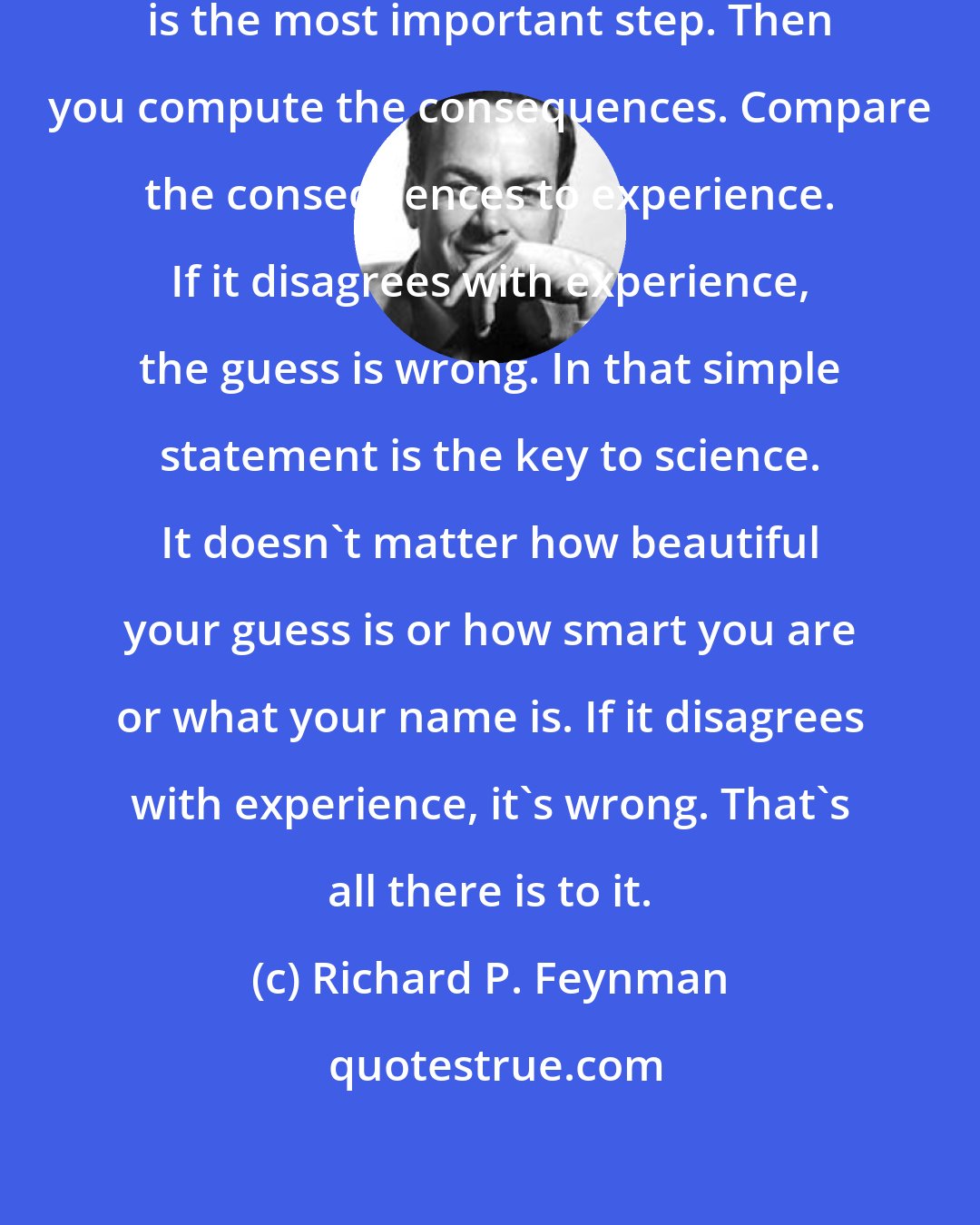 Richard P. Feynman: First you guess. Don't laugh, this is the most important step. Then you compute the consequences. Compare the consequences to experience. If it disagrees with experience, the guess is wrong. In that simple statement is the key to science. It doesn't matter how beautiful your guess is or how smart you are or what your name is. If it disagrees with experience, it's wrong. That's all there is to it.