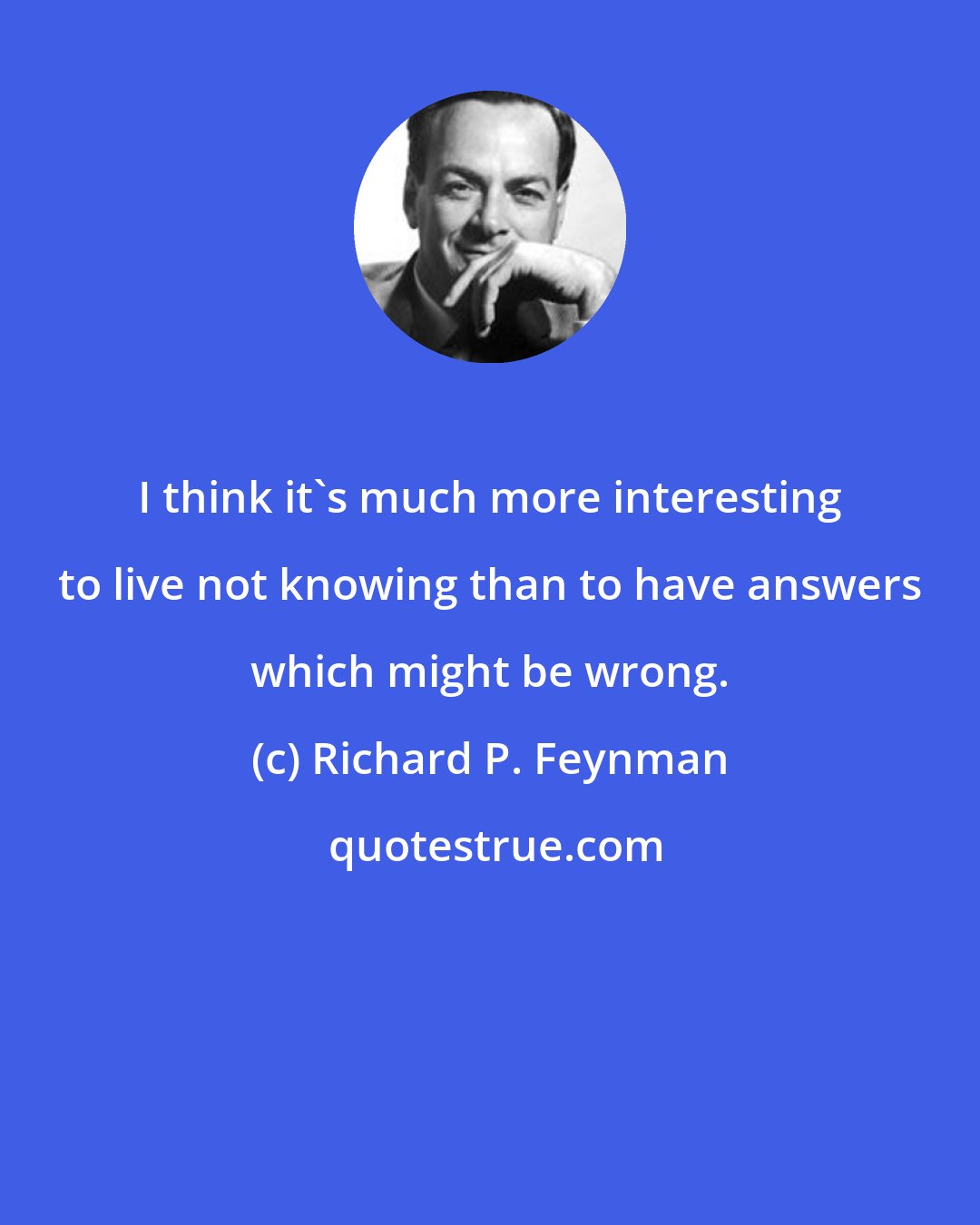 Richard P. Feynman: I think it's much more interesting to live not knowing than to have answers which might be wrong.