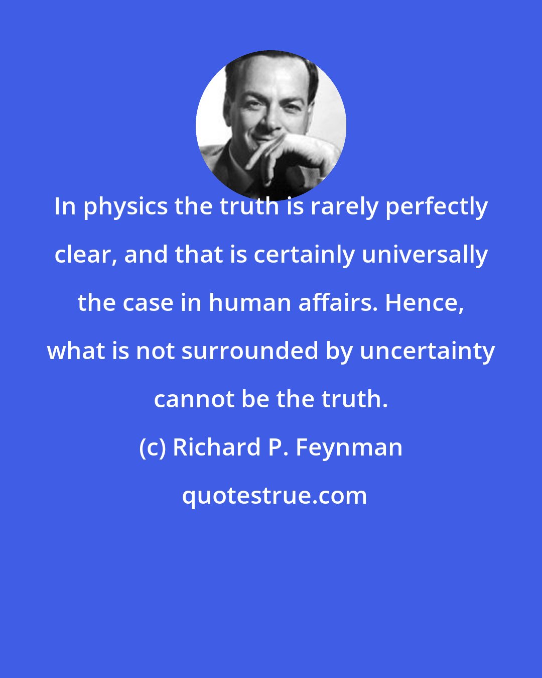 Richard P. Feynman: In physics the truth is rarely perfectly clear, and that is certainly universally the case in human affairs. Hence, what is not surrounded by uncertainty cannot be the truth.