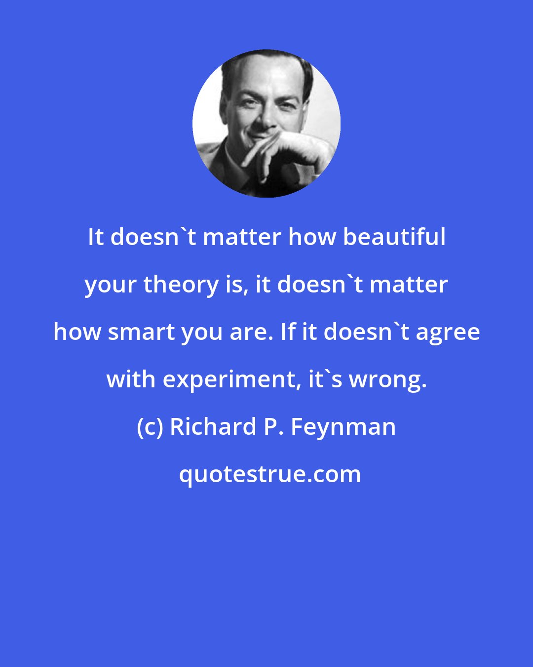 Richard P. Feynman: It doesn't matter how beautiful your theory is, it doesn't matter how smart you are. If it doesn't agree with experiment, it's wrong.