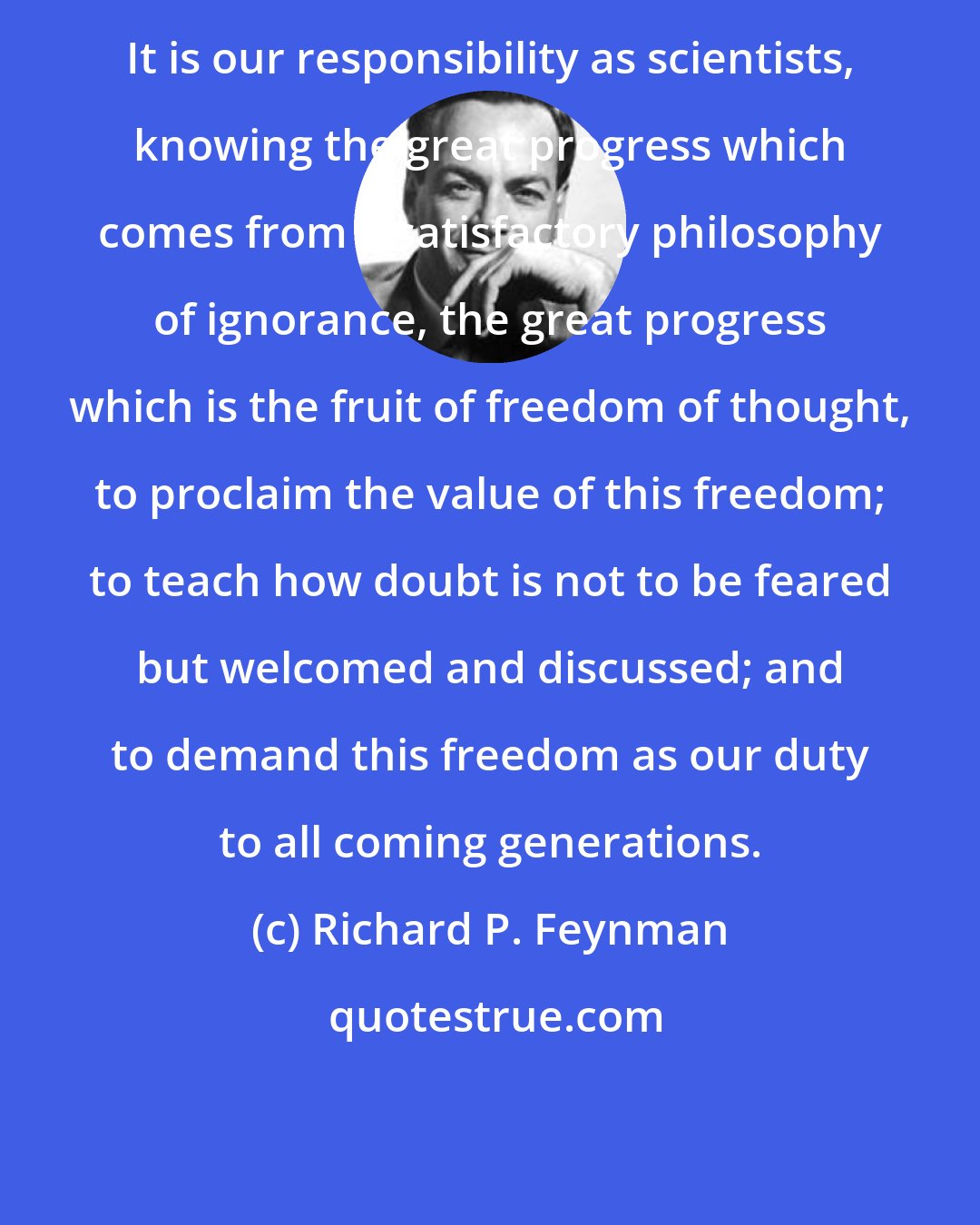 Richard P. Feynman: It is our responsibility as scientists, knowing the great progress which comes from a satisfactory philosophy of ignorance, the great progress which is the fruit of freedom of thought, to proclaim the value of this freedom; to teach how doubt is not to be feared but welcomed and discussed; and to demand this freedom as our duty to all coming generations.