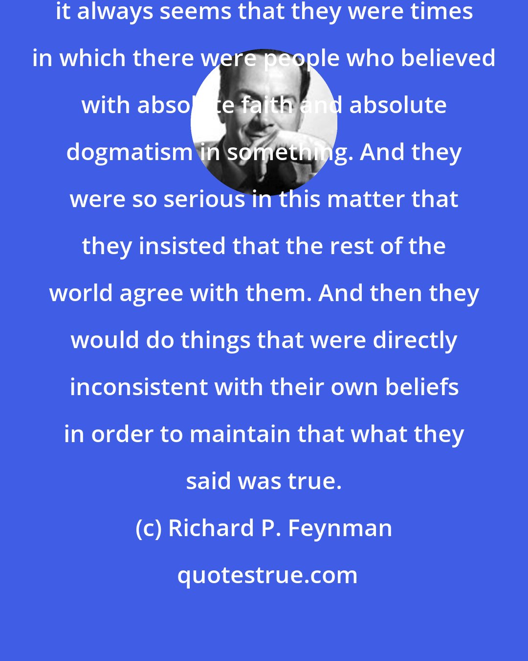Richard P. Feynman: Looking back at the worst times, it always seems that they were times in which there were people who believed with absolute faith and absolute dogmatism in something. And they were so serious in this matter that they insisted that the rest of the world agree with them. And then they would do things that were directly inconsistent with their own beliefs in order to maintain that what they said was true.