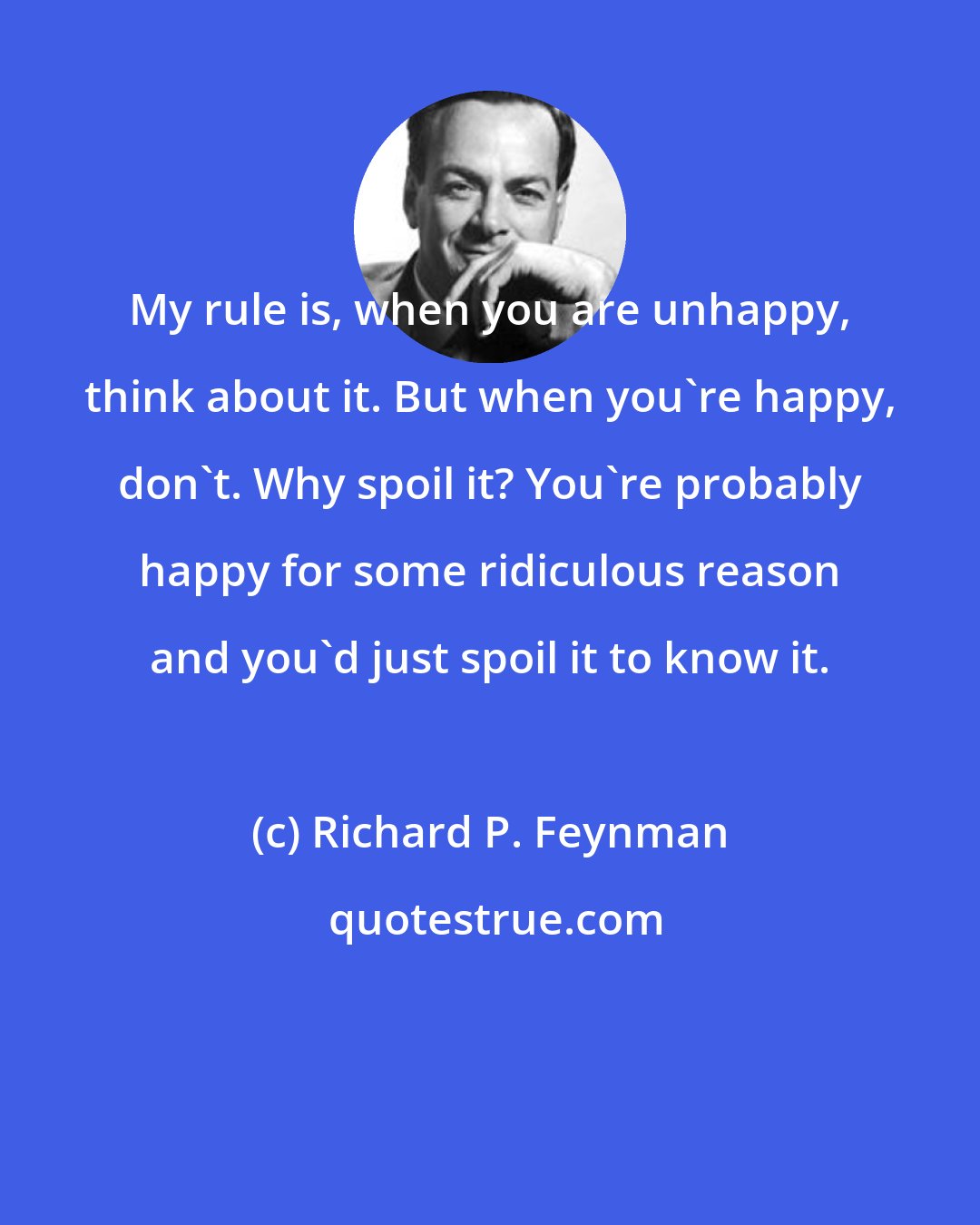 Richard P. Feynman: My rule is, when you are unhappy, think about it. But when you're happy, don't. Why spoil it? You're probably happy for some ridiculous reason and you'd just spoil it to know it.