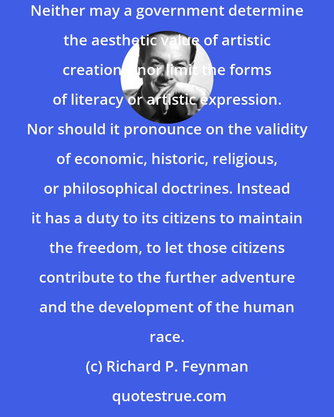 Richard P. Feynman: No government has the right to decide on the truth of scientific principles, nor to prescribe in any way the character of the questions investigated. Neither may a government determine the aesthetic value of artistic creations, nor limit the forms of literacy or artistic expression. Nor should it pronounce on the validity of economic, historic, religious, or philosophical doctrines. Instead it has a duty to its citizens to maintain the freedom, to let those citizens contribute to the further adventure and the development of the human race.
