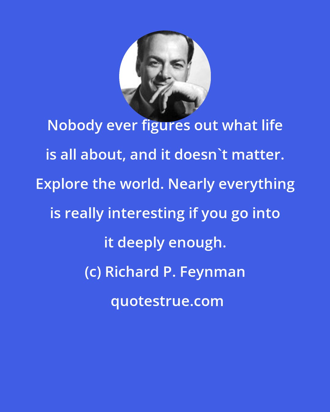 Richard P. Feynman: Nobody ever figures out what life is all about, and it doesn't matter. Explore the world. Nearly everything is really interesting if you go into it deeply enough.