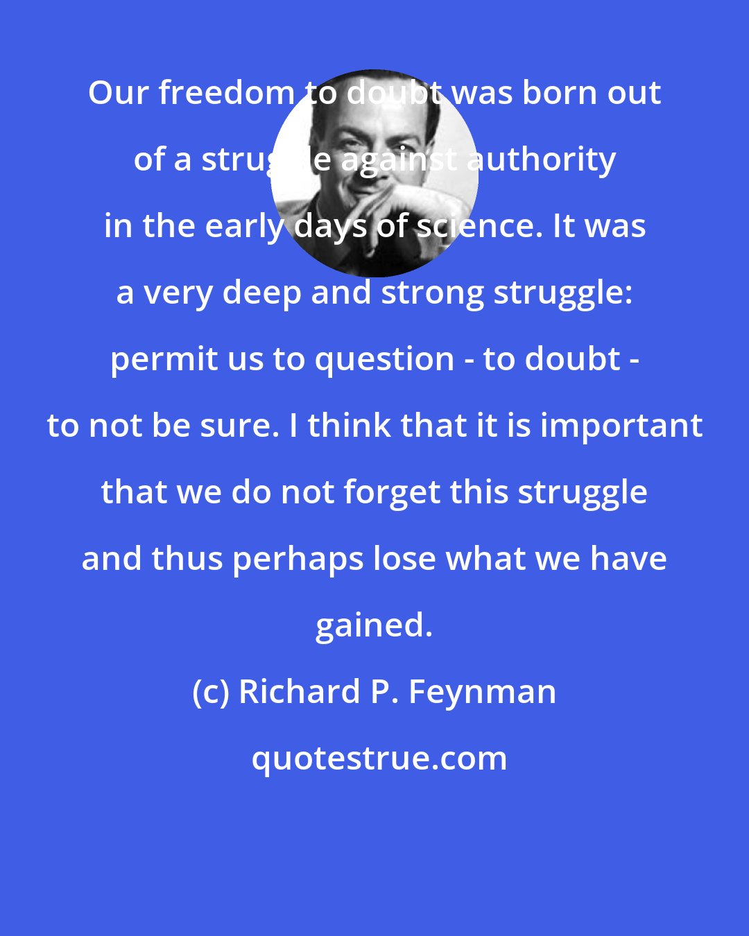 Richard P. Feynman: Our freedom to doubt was born out of a struggle against authority in the early days of science. It was a very deep and strong struggle: permit us to question - to doubt - to not be sure. I think that it is important that we do not forget this struggle and thus perhaps lose what we have gained.