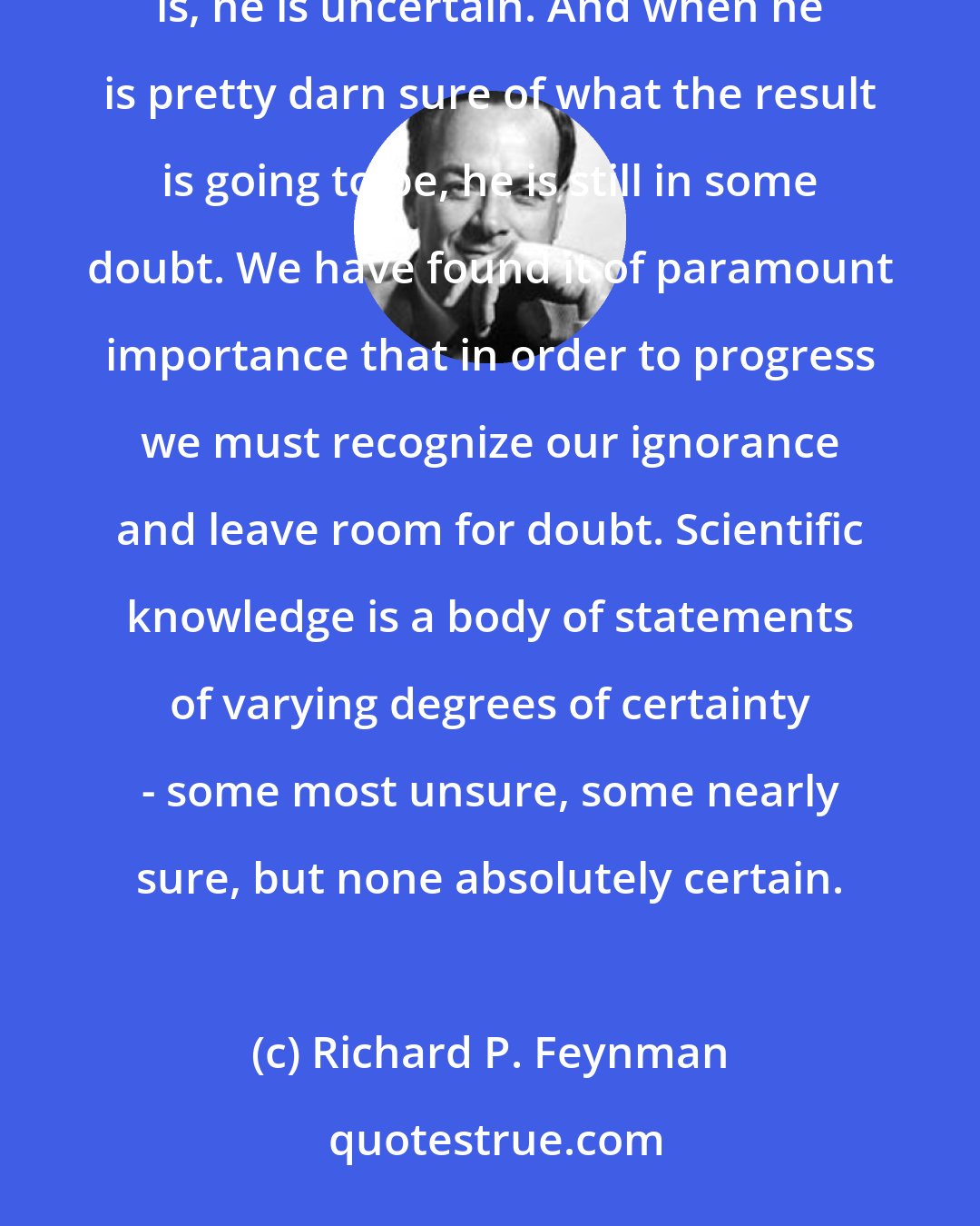 Richard P. Feynman: When a scientist doesn't know the answer to a problem, he is ignorant. When he has a hunch as to what the result is, he is uncertain. And when he is pretty darn sure of what the result is going to be, he is still in some doubt. We have found it of paramount importance that in order to progress we must recognize our ignorance and leave room for doubt. Scientific knowledge is a body of statements of varying degrees of certainty - some most unsure, some nearly sure, but none absolutely certain.