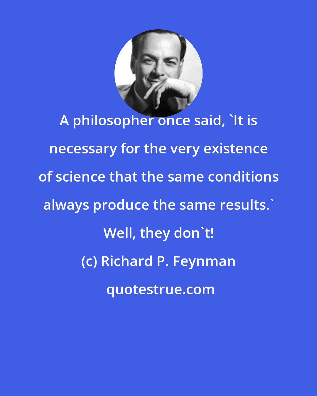 Richard P. Feynman: A philosopher once said, 'It is necessary for the very existence of science that the same conditions always produce the same results.' Well, they don't!