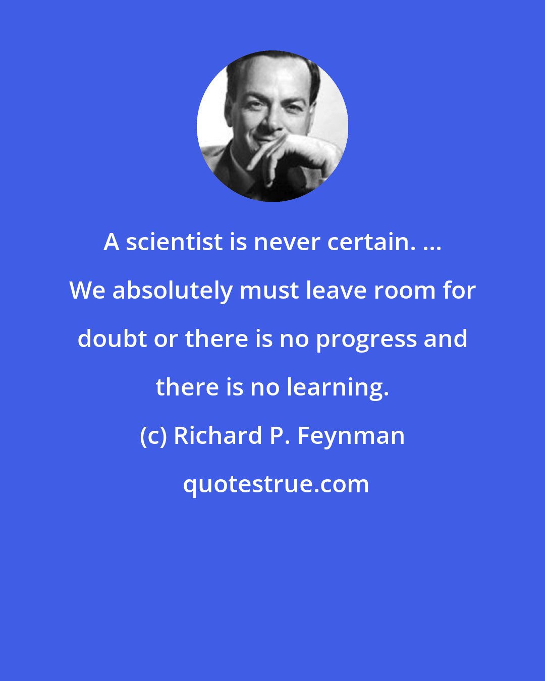 Richard P. Feynman: A scientist is never certain. ... We absolutely must leave room for doubt or there is no progress and there is no learning.