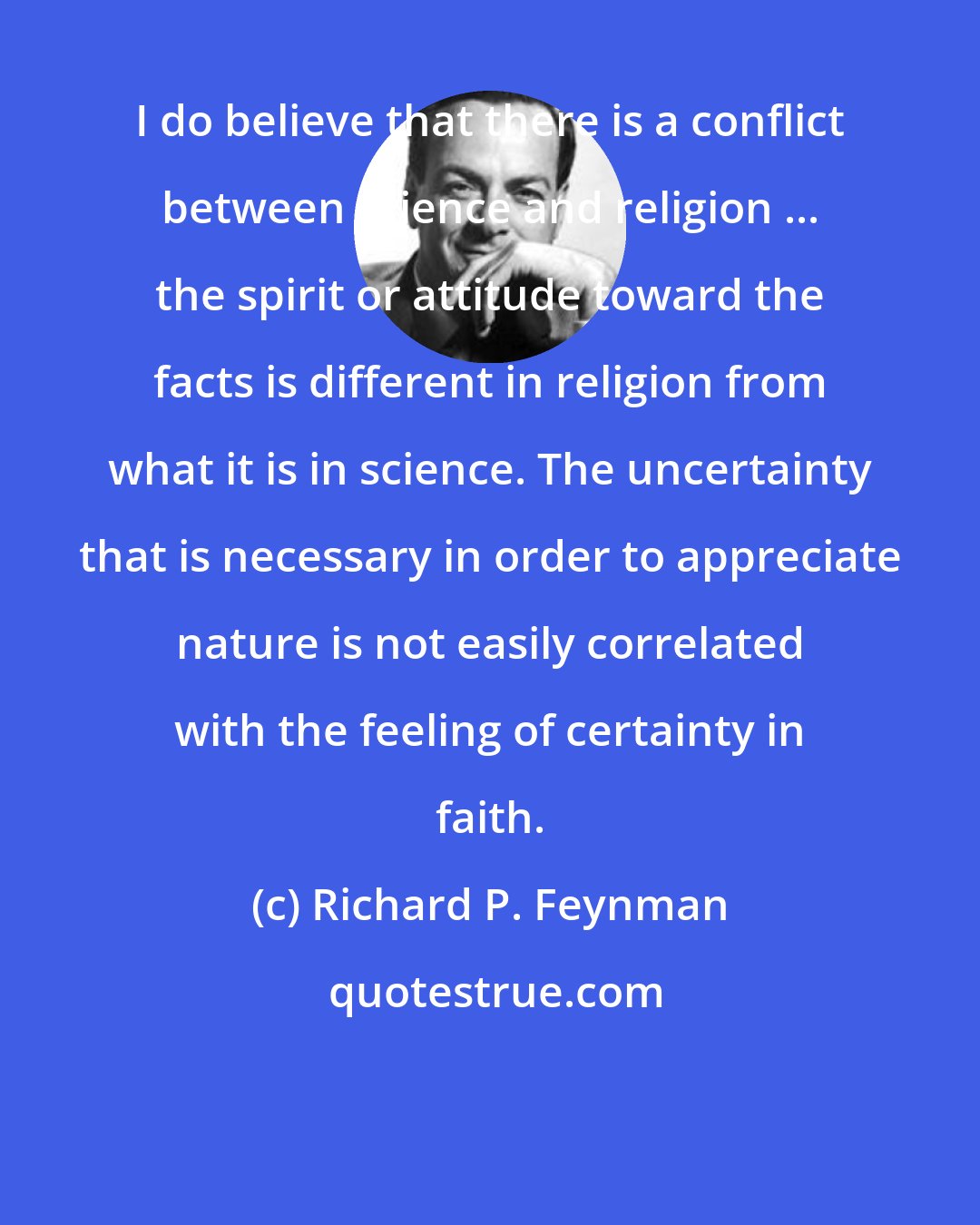 Richard P. Feynman: I do believe that there is a conflict between science and religion ... the spirit or attitude toward the facts is different in religion from what it is in science. The uncertainty that is necessary in order to appreciate nature is not easily correlated with the feeling of certainty in faith.