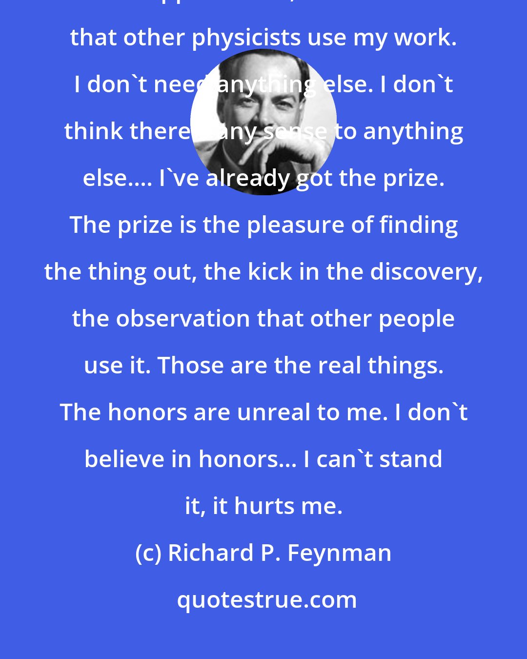 Richard P. Feynman: I don't like honors. I'm appreciated for the work that I did, and for people who appreciate it, and I notice that other physicists use my work. I don't need anything else. I don't think there's any sense to anything else.... I've already got the prize. The prize is the pleasure of finding the thing out, the kick in the discovery, the observation that other people use it. Those are the real things. The honors are unreal to me. I don't believe in honors... I can't stand it, it hurts me.