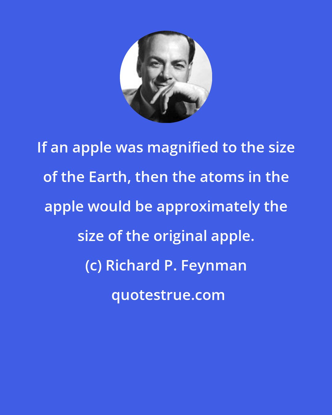 Richard P. Feynman: If an apple was magnified to the size of the Earth, then the atoms in the apple would be approximately the size of the original apple.