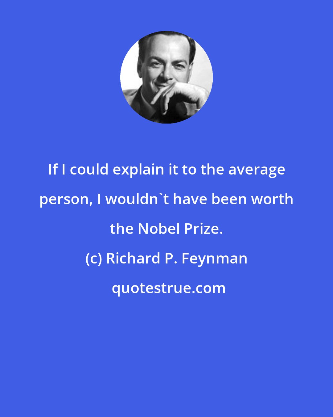 Richard P. Feynman: If I could explain it to the average person, I wouldn't have been worth the Nobel Prize.