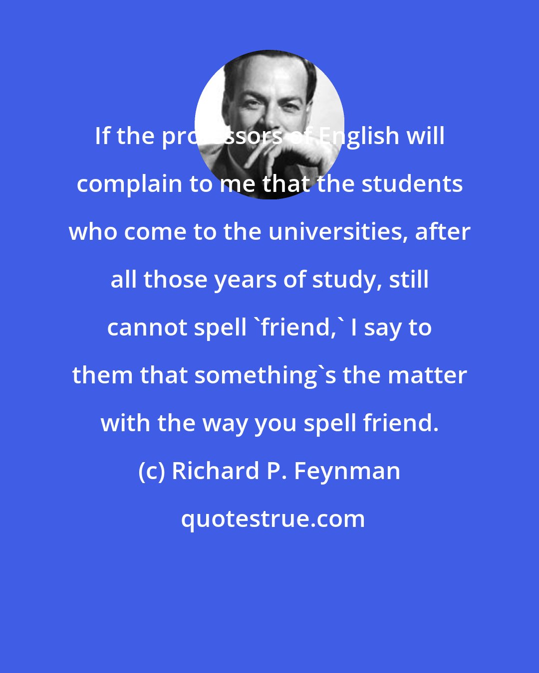 Richard P. Feynman: If the professors of English will complain to me that the students who come to the universities, after all those years of study, still cannot spell 'friend,' I say to them that something's the matter with the way you spell friend.