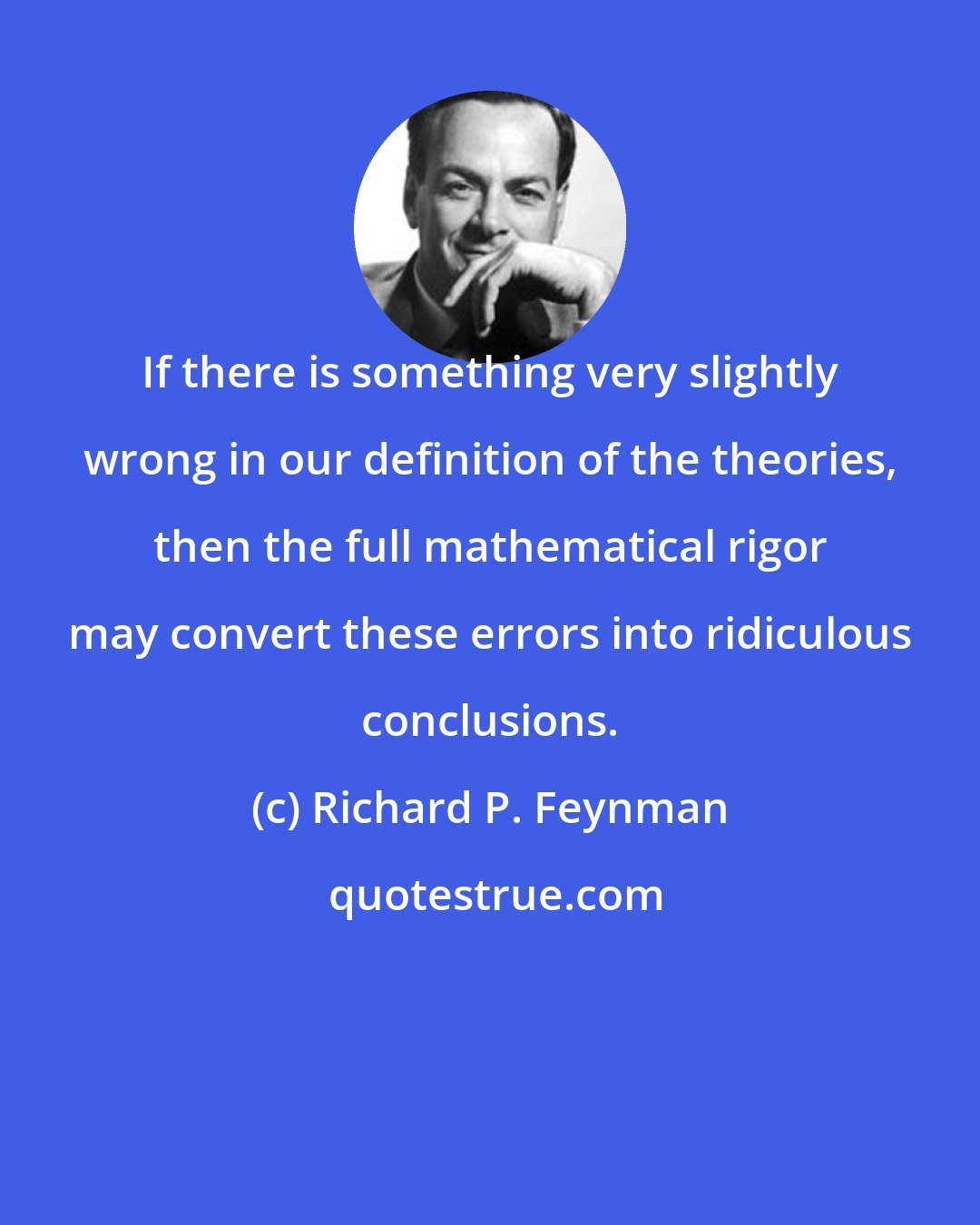 Richard P. Feynman: If there is something very slightly wrong in our definition of the theories, then the full mathematical rigor may convert these errors into ridiculous conclusions.