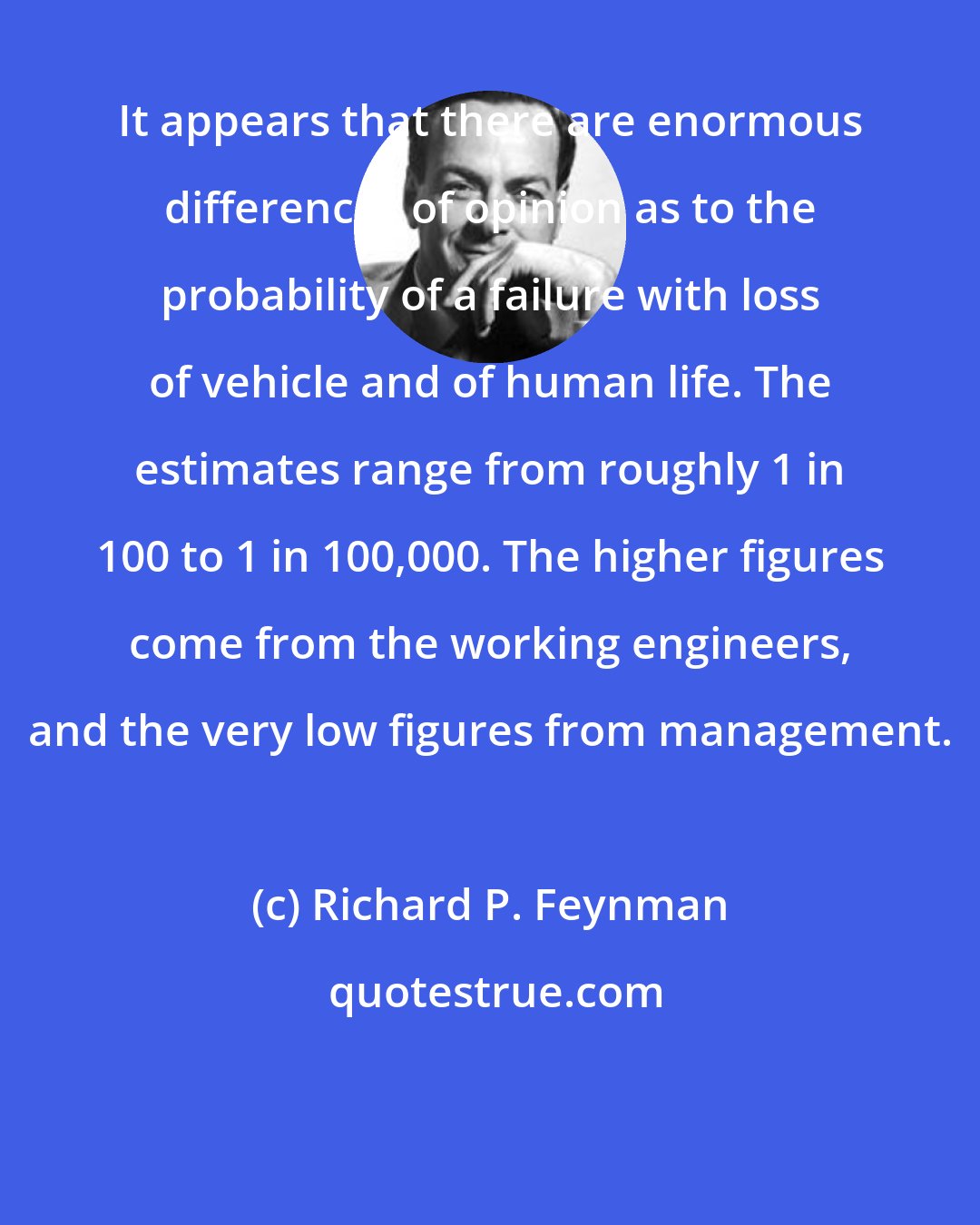 Richard P. Feynman: It appears that there are enormous differences of opinion as to the probability of a failure with loss of vehicle and of human life. The estimates range from roughly 1 in 100 to 1 in 100,000. The higher figures come from the working engineers, and the very low figures from management.