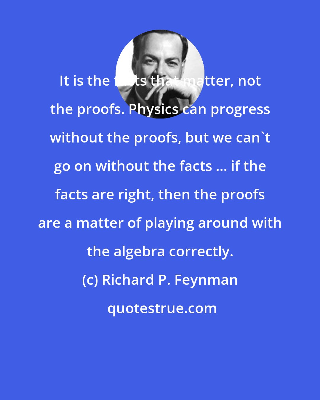 Richard P. Feynman: It is the facts that matter, not the proofs. Physics can progress without the proofs, but we can't go on without the facts ... if the facts are right, then the proofs are a matter of playing around with the algebra correctly.