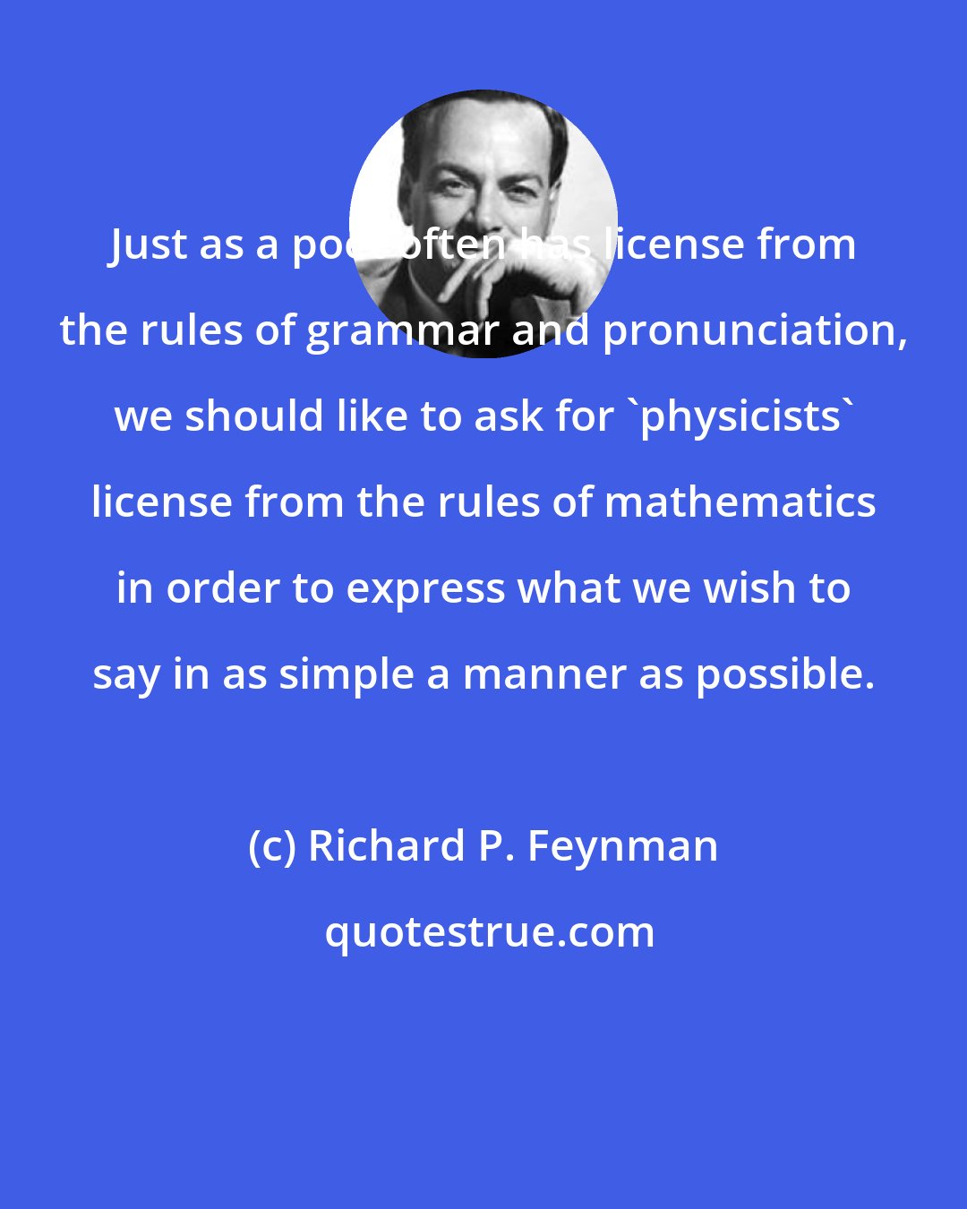 Richard P. Feynman: Just as a poet often has license from the rules of grammar and pronunciation, we should like to ask for 'physicists' license from the rules of mathematics in order to express what we wish to say in as simple a manner as possible.