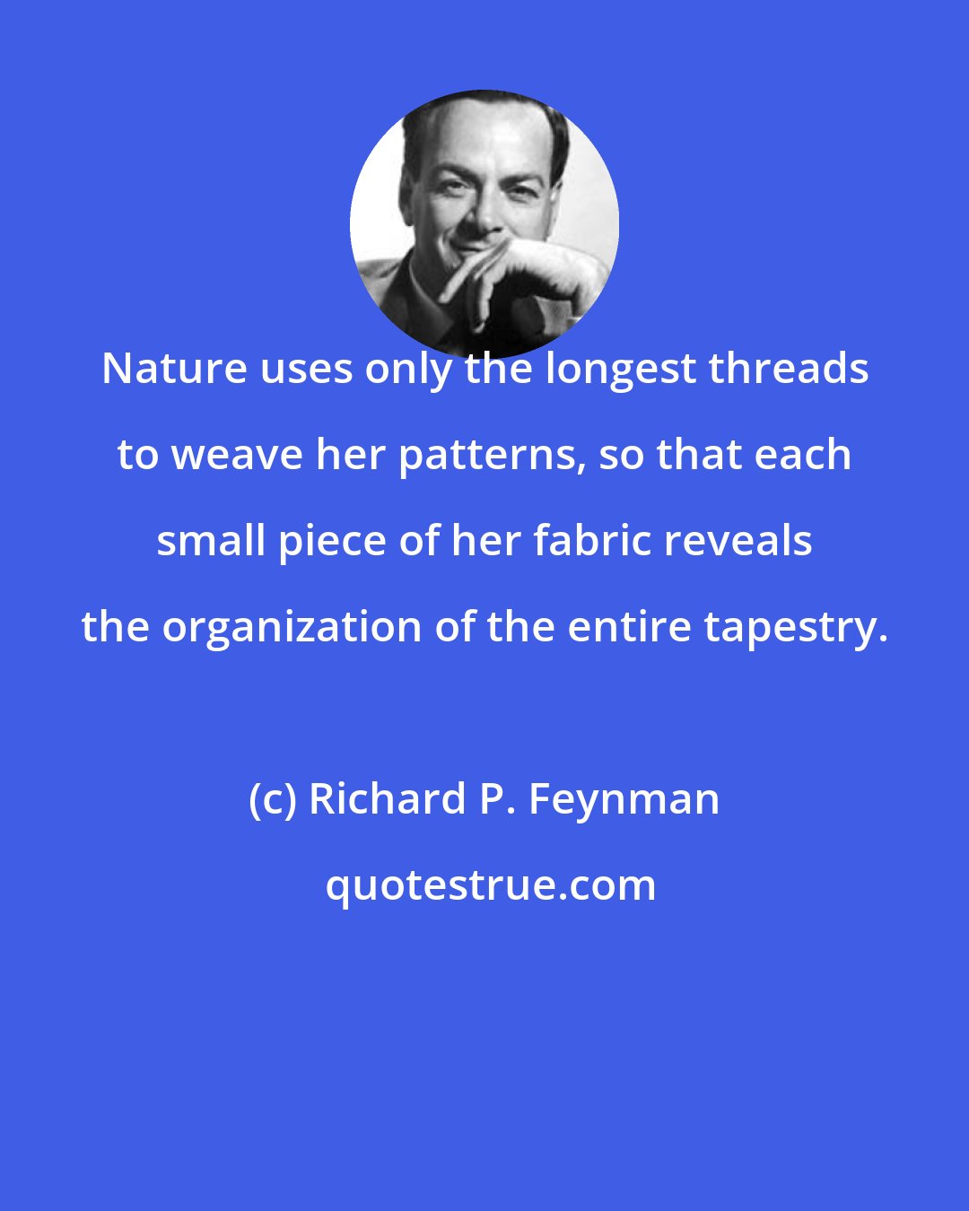 Richard P. Feynman: Nature uses only the longest threads to weave her patterns, so that each small piece of her fabric reveals the organization of the entire tapestry.