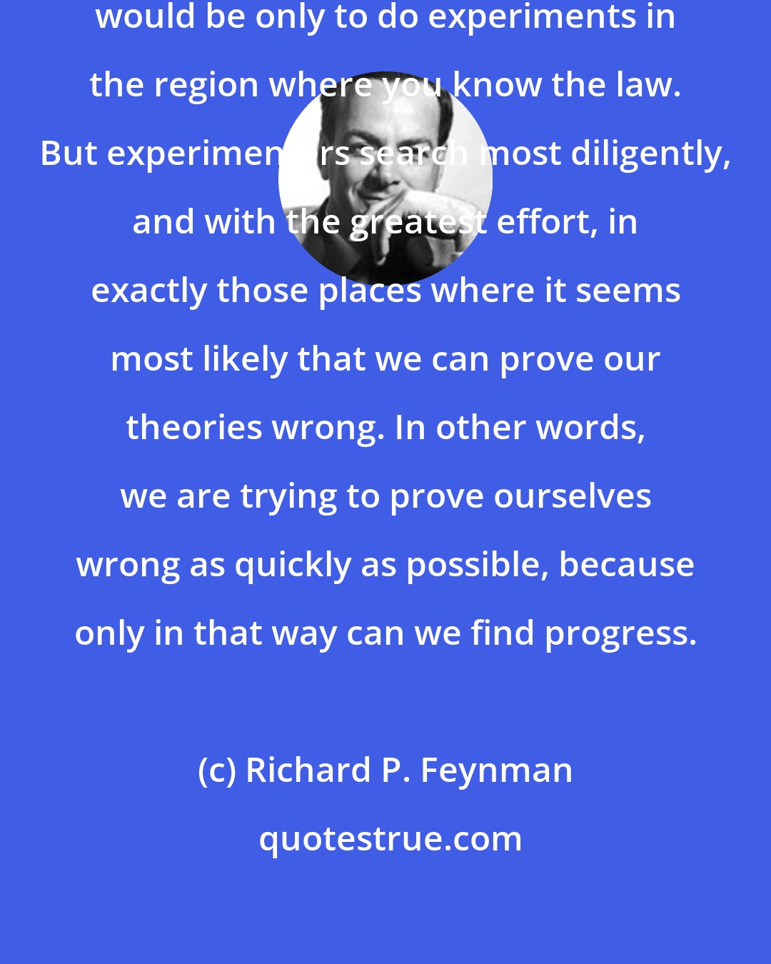 Richard P. Feynman: One of the ways of stopping science would be only to do experiments in the region where you know the law. But experimenters search most diligently, and with the greatest effort, in exactly those places where it seems most likely that we can prove our theories wrong. In other words, we are trying to prove ourselves wrong as quickly as possible, because only in that way can we find progress.