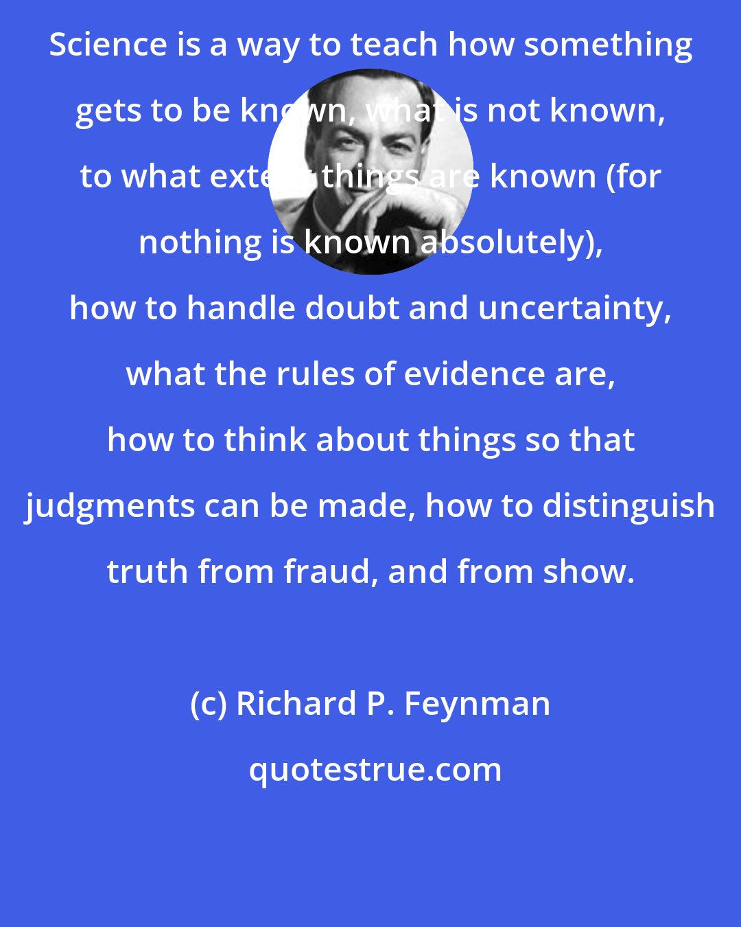 Richard P. Feynman: Science is a way to teach how something gets to be known, what is not known, to what extent things are known (for nothing is known absolutely), how to handle doubt and uncertainty, what the rules of evidence are, how to think about things so that judgments can be made, how to distinguish truth from fraud, and from show.