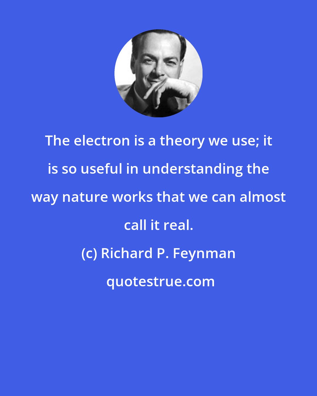 Richard P. Feynman: The electron is a theory we use; it is so useful in understanding the way nature works that we can almost call it real.