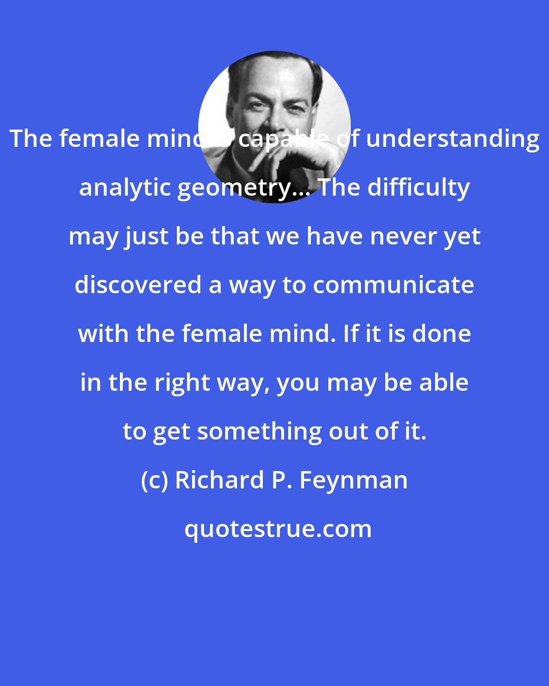 Richard P. Feynman: The female mind is capable of understanding analytic geometry... The difficulty may just be that we have never yet discovered a way to communicate with the female mind. If it is done in the right way, you may be able to get something out of it.