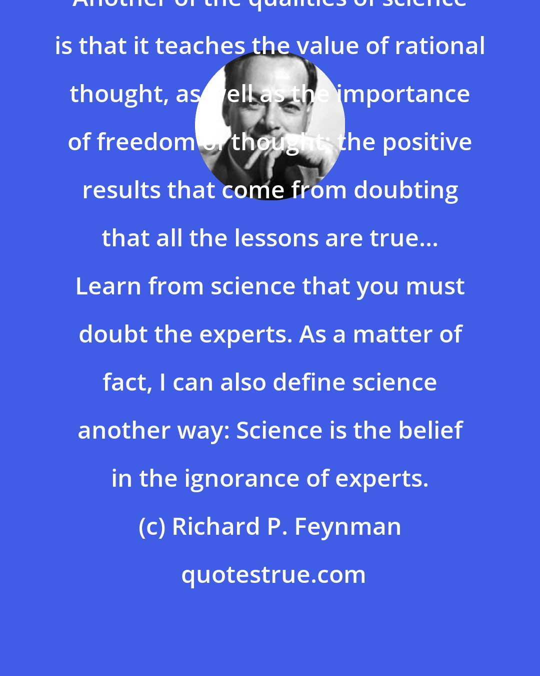 Richard P. Feynman: Another of the qualities of science is that it teaches the value of rational thought, as well as the importance of freedom of thought; the positive results that come from doubting that all the lessons are true... Learn from science that you must doubt the experts. As a matter of fact, I can also define science another way: Science is the belief in the ignorance of experts.