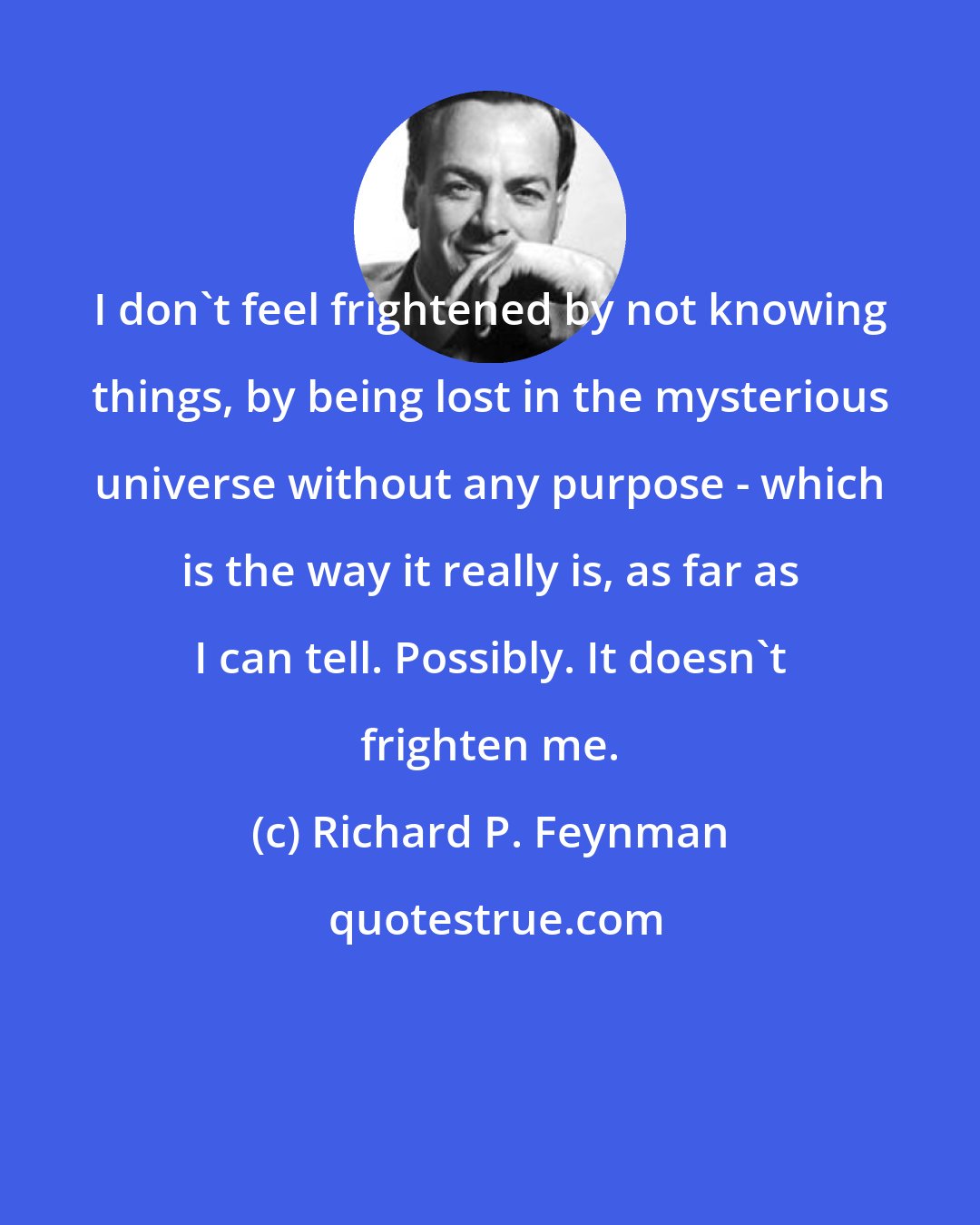 Richard P. Feynman: I don't feel frightened by not knowing things, by being lost in the mysterious universe without any purpose - which is the way it really is, as far as I can tell. Possibly. It doesn't frighten me.