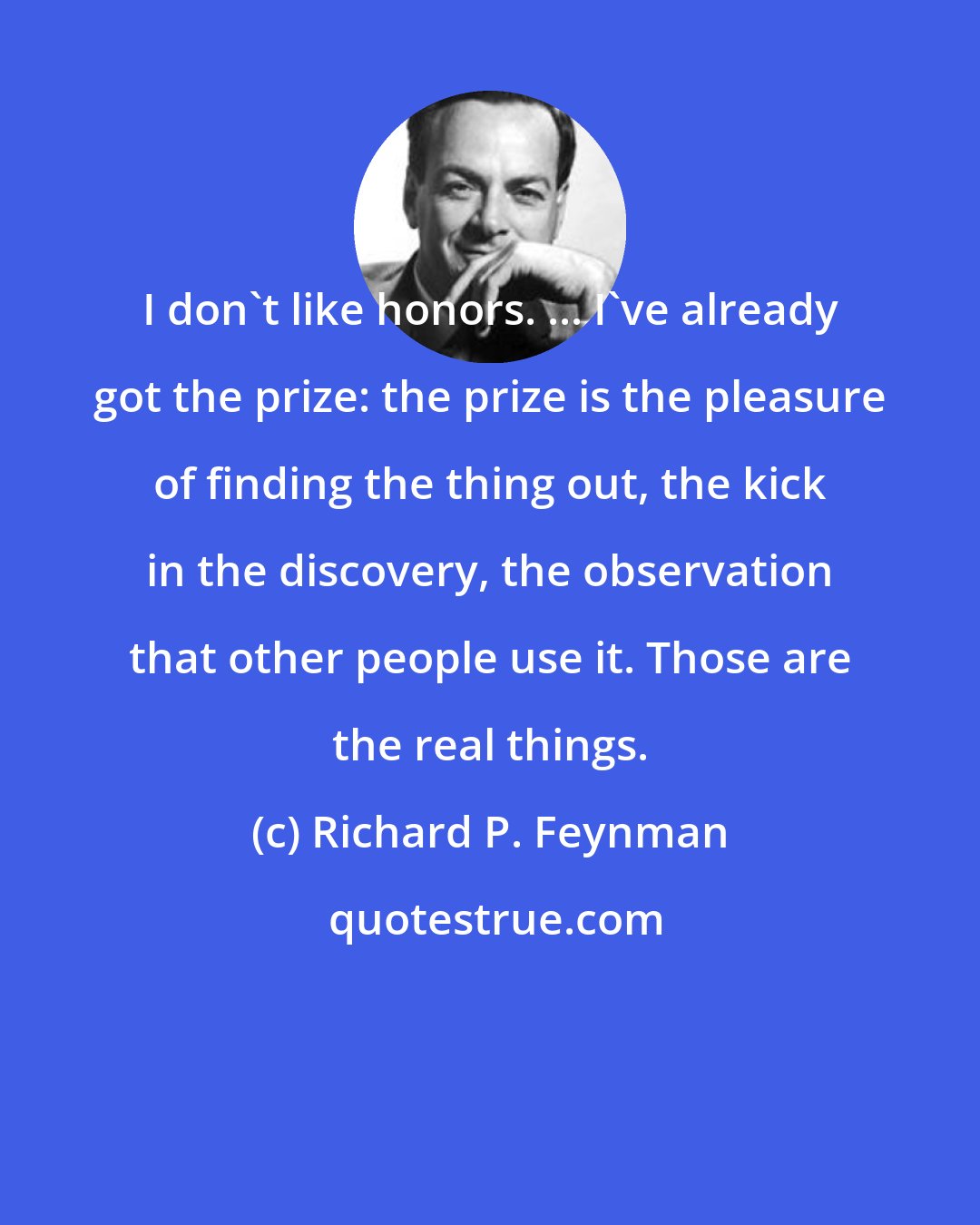 Richard P. Feynman: I don't like honors. ... I've already got the prize: the prize is the pleasure of finding the thing out, the kick in the discovery, the observation that other people use it. Those are the real things.