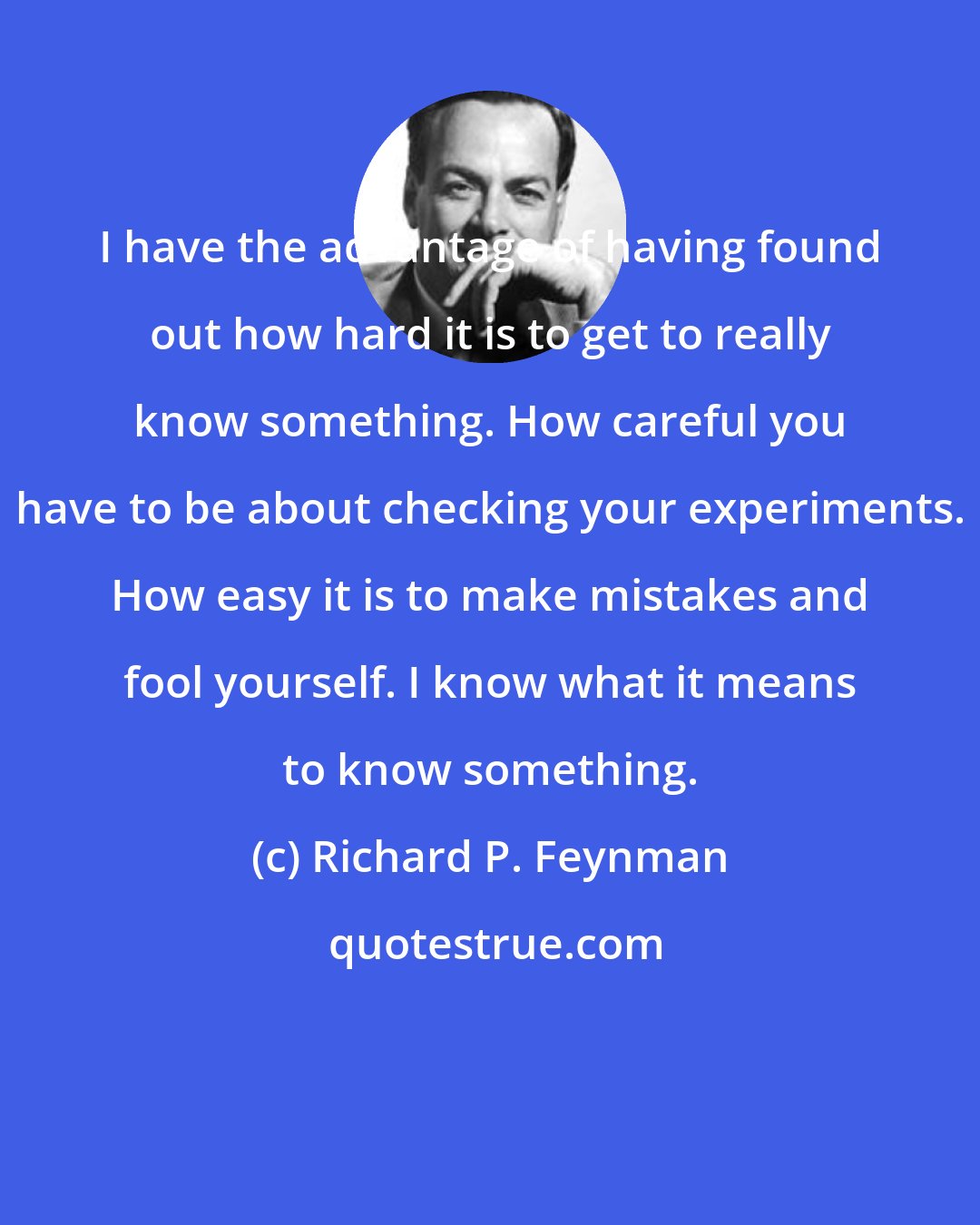 Richard P. Feynman: I have the advantage of having found out how hard it is to get to really know something. How careful you have to be about checking your experiments. How easy it is to make mistakes and fool yourself. I know what it means to know something.