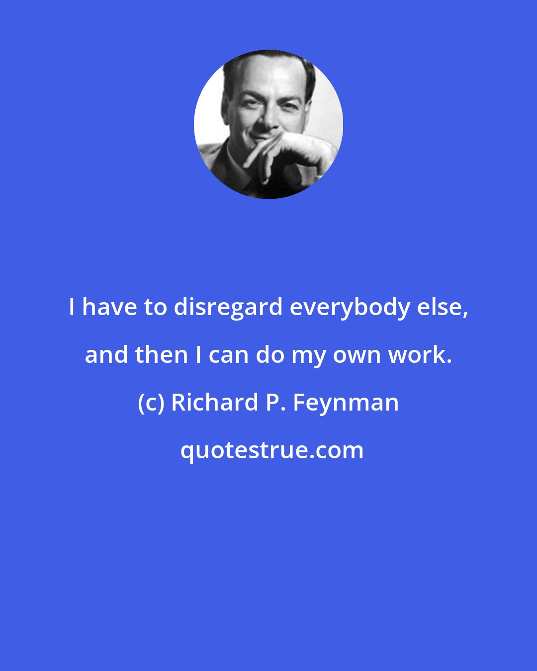 Richard P. Feynman: I have to disregard everybody else, and then I can do my own work.