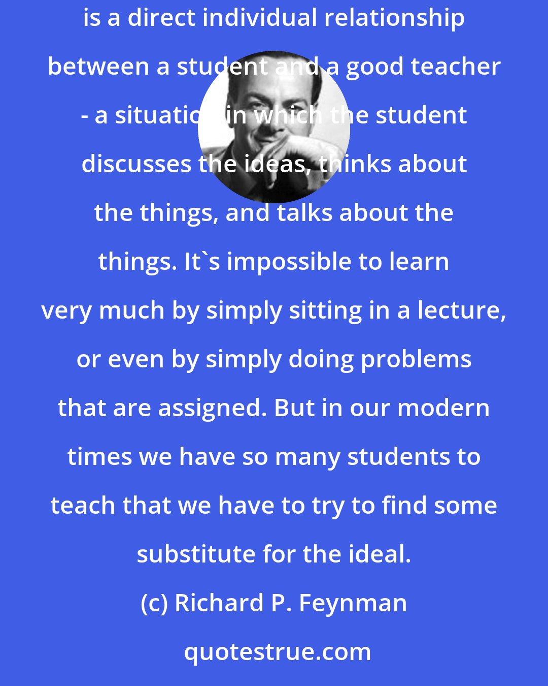 Richard P. Feynman: I think, however, that there isn't any solution to this problem of education other than to realize that the best teaching can be done only when there is a direct individual relationship between a student and a good teacher - a situation in which the student discusses the ideas, thinks about the things, and talks about the things. It's impossible to learn very much by simply sitting in a lecture, or even by simply doing problems that are assigned. But in our modern times we have so many students to teach that we have to try to find some substitute for the ideal.