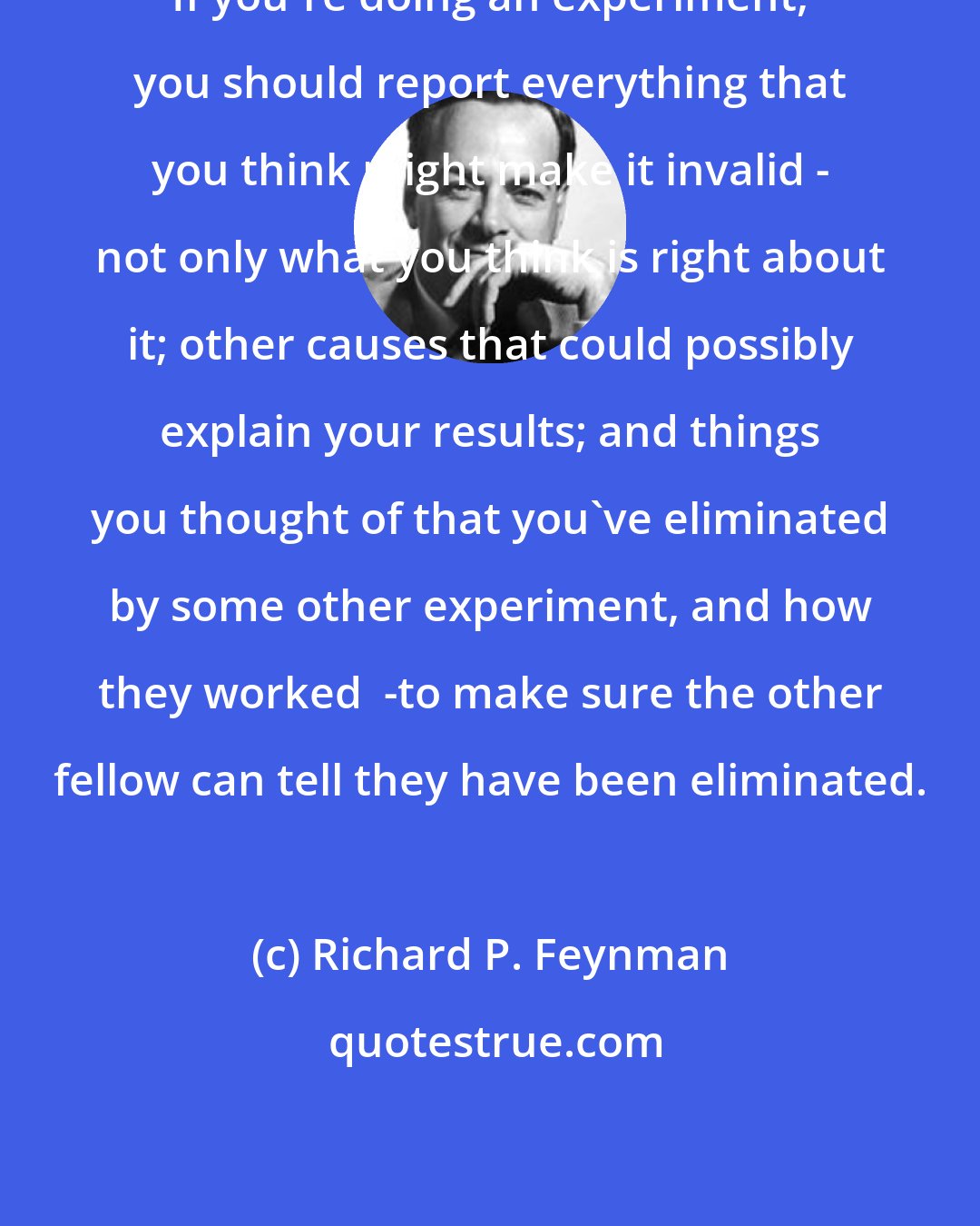 Richard P. Feynman: If you're doing an experiment, you should report everything that you think might make it invalid - not only what you think is right about it; other causes that could possibly explain your results; and things you thought of that you've eliminated by some other experiment, and how they worked  -to make sure the other fellow can tell they have been eliminated.