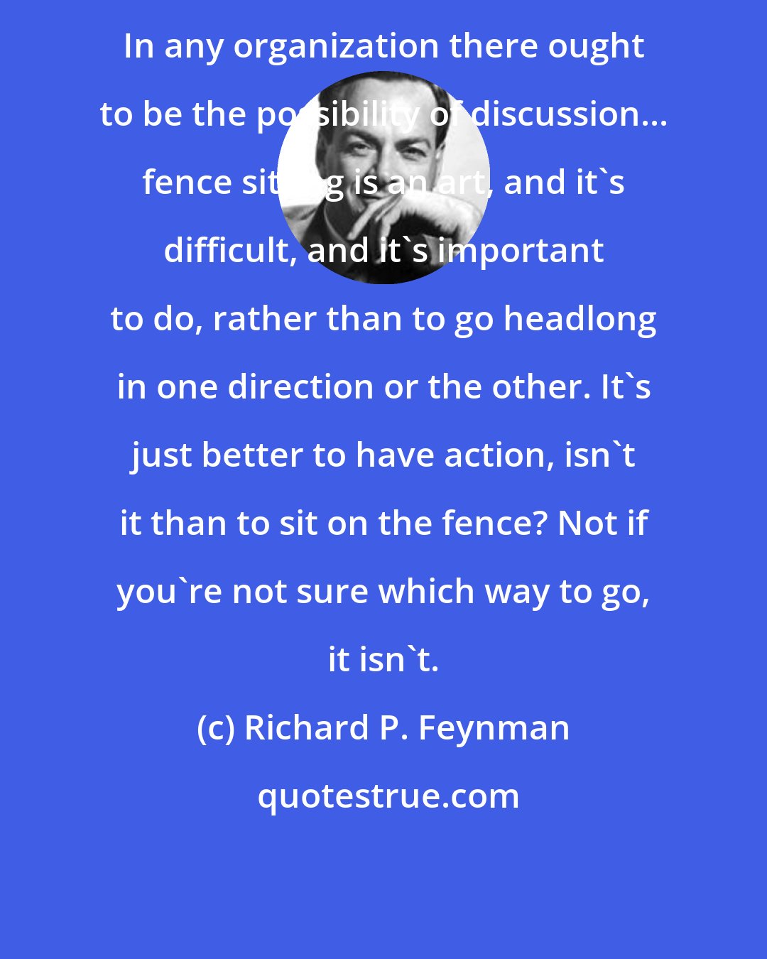 Richard P. Feynman: In any organization there ought to be the possibility of discussion... fence sitting is an art, and it's difficult, and it's important to do, rather than to go headlong in one direction or the other. It's just better to have action, isn't it than to sit on the fence? Not if you're not sure which way to go, it isn't.