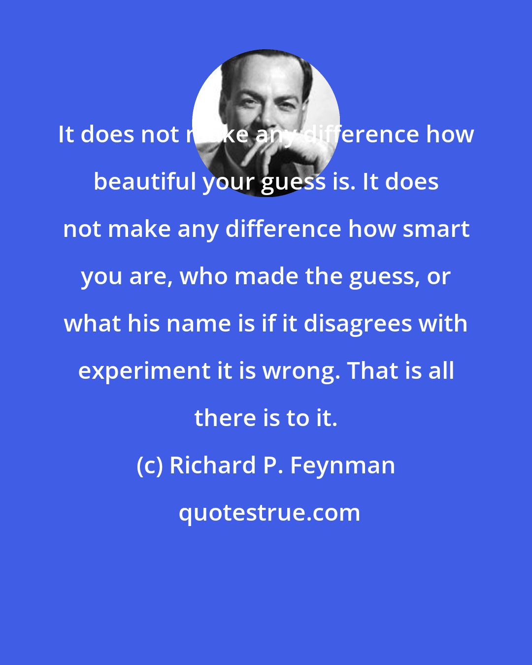 Richard P. Feynman: It does not make any difference how beautiful your guess is. It does not make any difference how smart you are, who made the guess, or what his name is if it disagrees with experiment it is wrong. That is all there is to it.