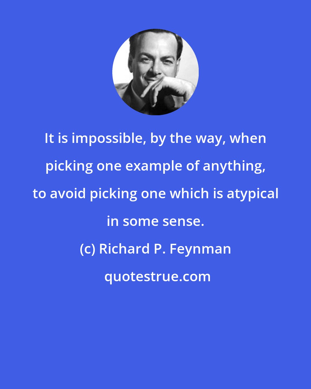 Richard P. Feynman: It is impossible, by the way, when picking one example of anything, to avoid picking one which is atypical in some sense.