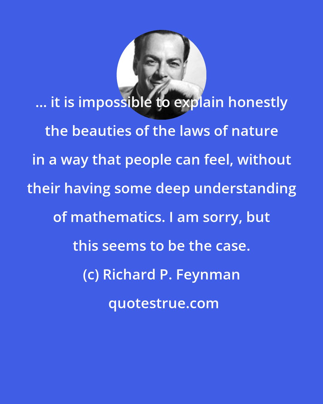 Richard P. Feynman: ... it is impossible to explain honestly the beauties of the laws of nature in a way that people can feel, without their having some deep understanding of mathematics. I am sorry, but this seems to be the case.