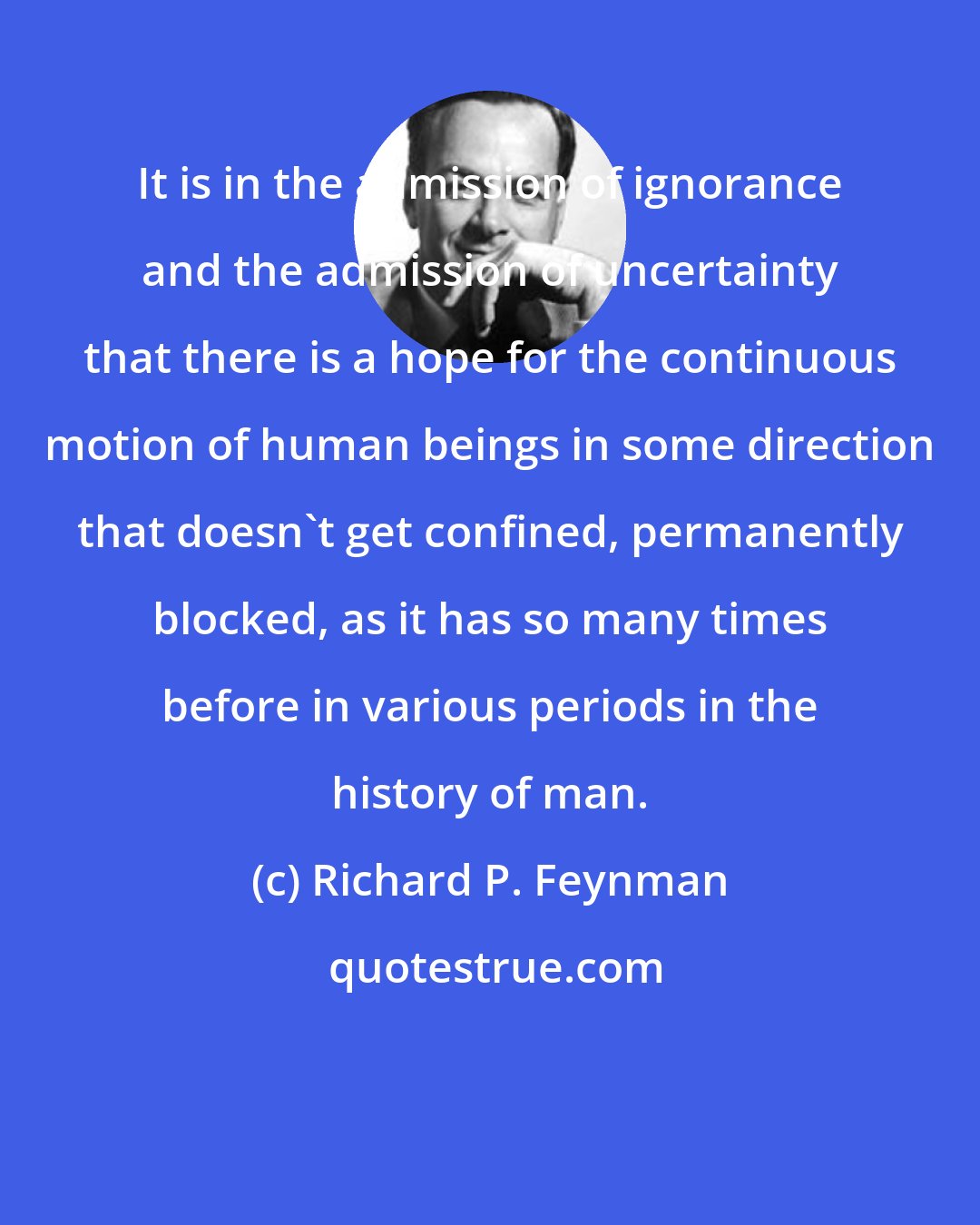 Richard P. Feynman: It is in the admission of ignorance and the admission of uncertainty that there is a hope for the continuous motion of human beings in some direction that doesn't get confined, permanently blocked, as it has so many times before in various periods in the history of man.