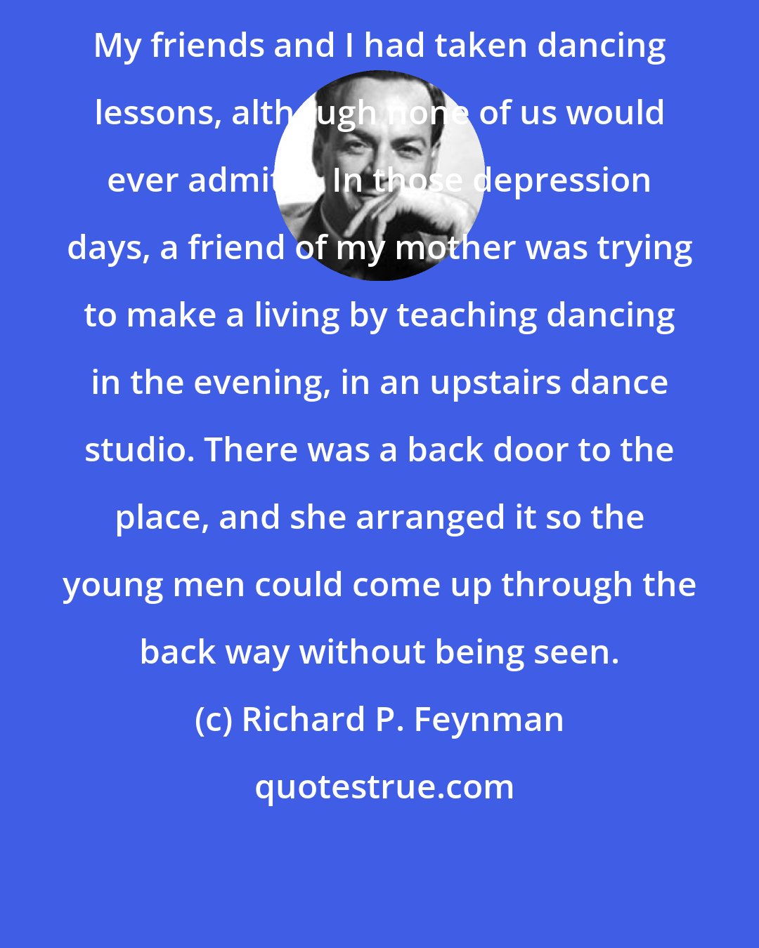 Richard P. Feynman: My friends and I had taken dancing lessons, although none of us would ever admit it. In those depression days, a friend of my mother was trying to make a living by teaching dancing in the evening, in an upstairs dance studio. There was a back door to the place, and she arranged it so the young men could come up through the back way without being seen.