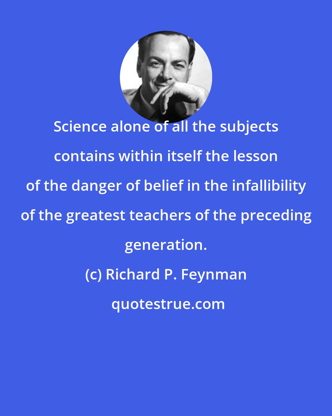 Richard P. Feynman: Science alone of all the subjects contains within itself the lesson of the danger of belief in the infallibility of the greatest teachers of the preceding generation.