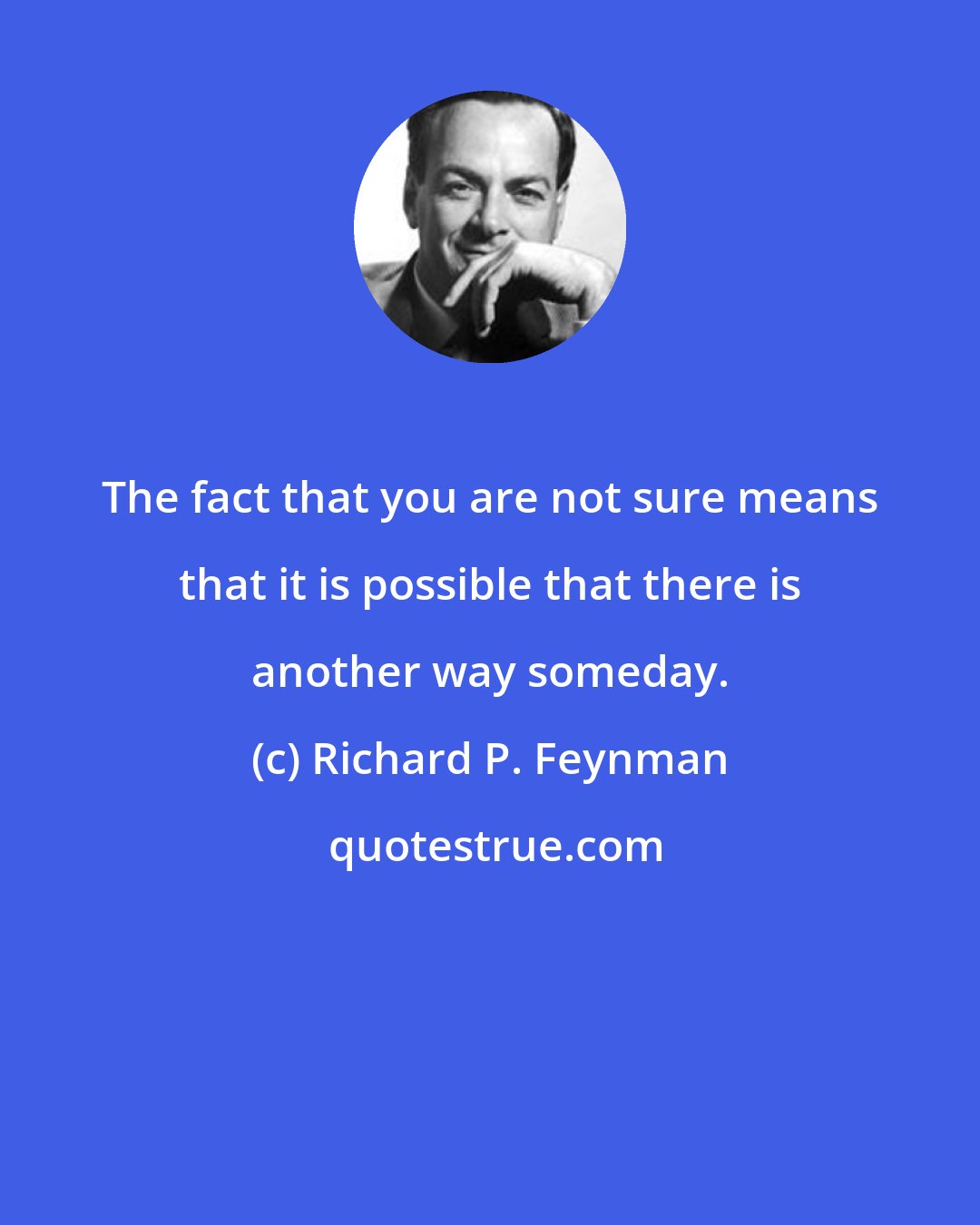 Richard P. Feynman: The fact that you are not sure means that it is possible that there is another way someday.