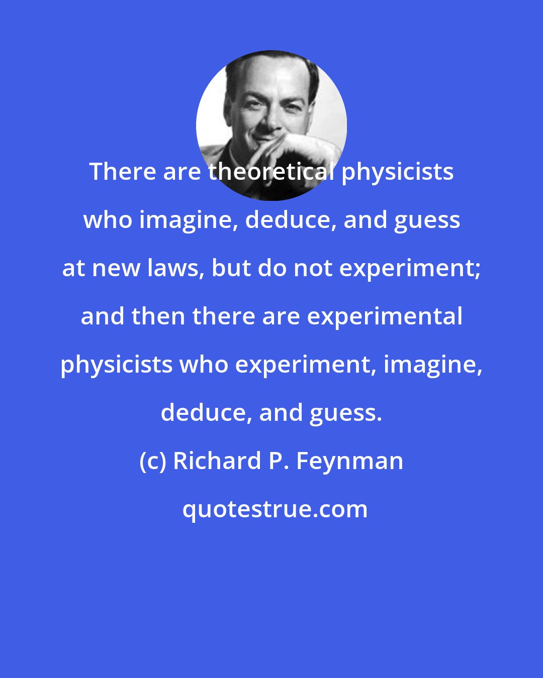 Richard P. Feynman: There are theoretical physicists who imagine, deduce, and guess at new laws, but do not experiment; and then there are experimental physicists who experiment, imagine, deduce, and guess.