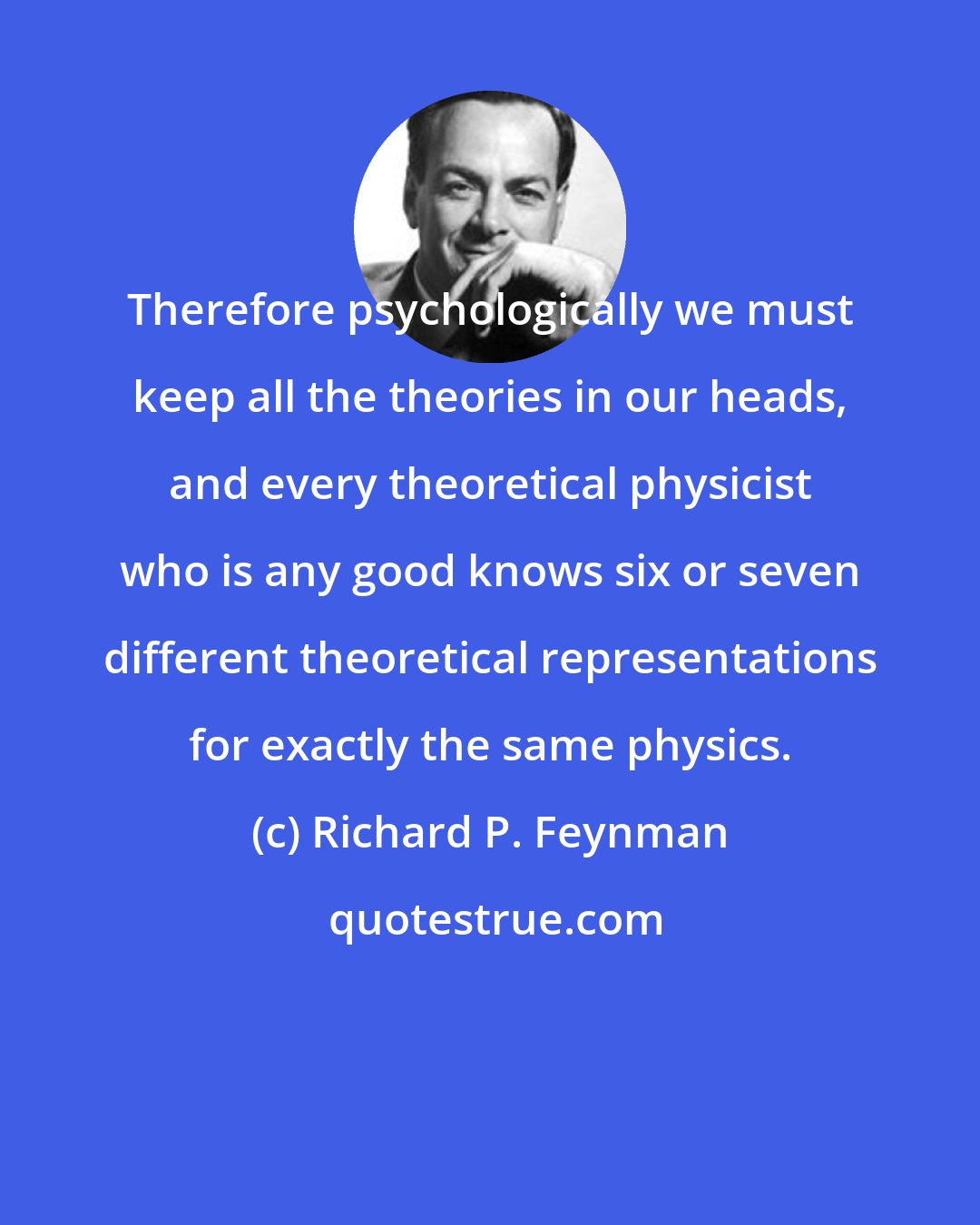 Richard P. Feynman: Therefore psychologically we must keep all the theories in our heads, and every theoretical physicist who is any good knows six or seven different theoretical representations for exactly the same physics.